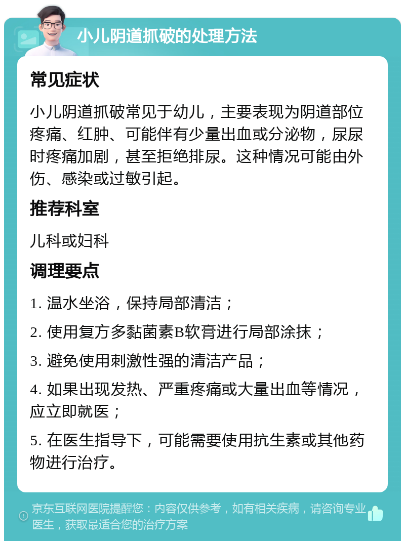 小儿阴道抓破的处理方法 常见症状 小儿阴道抓破常见于幼儿，主要表现为阴道部位疼痛、红肿、可能伴有少量出血或分泌物，尿尿时疼痛加剧，甚至拒绝排尿。这种情况可能由外伤、感染或过敏引起。 推荐科室 儿科或妇科 调理要点 1. 温水坐浴，保持局部清洁； 2. 使用复方多黏菌素B软膏进行局部涂抹； 3. 避免使用刺激性强的清洁产品； 4. 如果出现发热、严重疼痛或大量出血等情况，应立即就医； 5. 在医生指导下，可能需要使用抗生素或其他药物进行治疗。