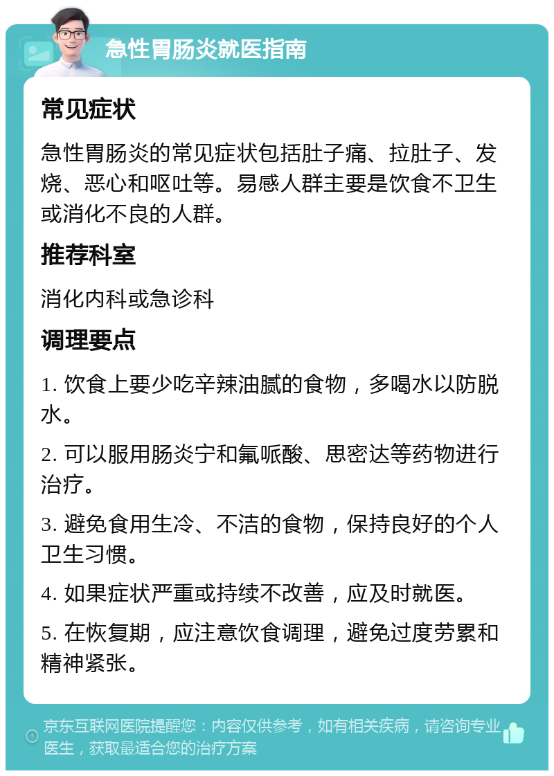 急性胃肠炎就医指南 常见症状 急性胃肠炎的常见症状包括肚子痛、拉肚子、发烧、恶心和呕吐等。易感人群主要是饮食不卫生或消化不良的人群。 推荐科室 消化内科或急诊科 调理要点 1. 饮食上要少吃辛辣油腻的食物，多喝水以防脱水。 2. 可以服用肠炎宁和氟哌酸、思密达等药物进行治疗。 3. 避免食用生冷、不洁的食物，保持良好的个人卫生习惯。 4. 如果症状严重或持续不改善，应及时就医。 5. 在恢复期，应注意饮食调理，避免过度劳累和精神紧张。