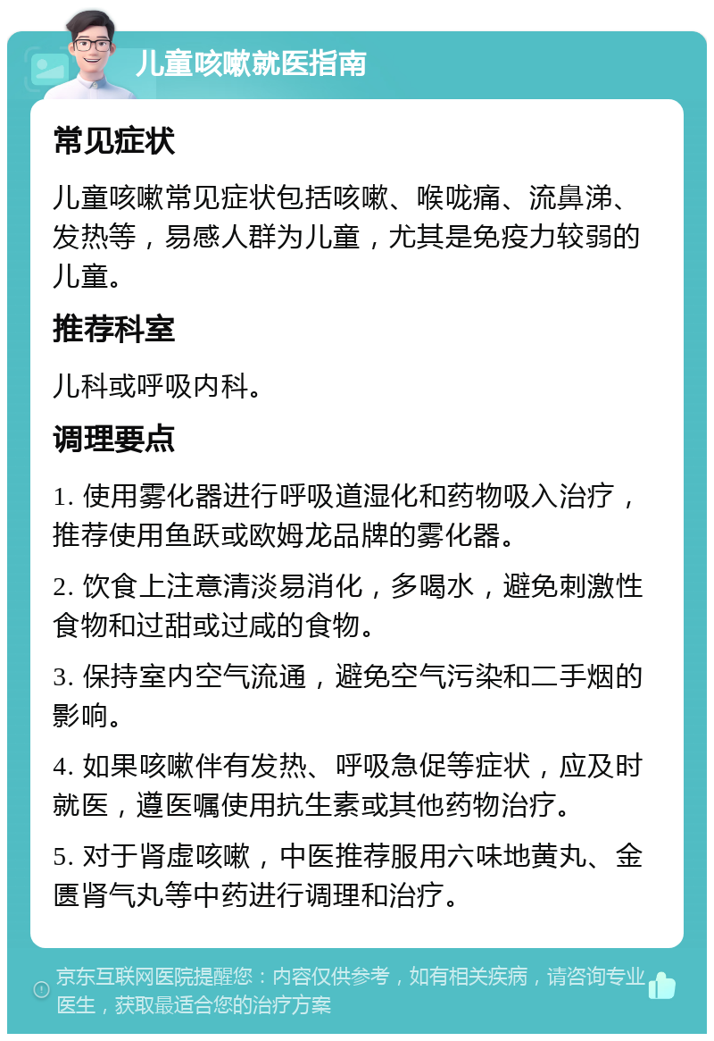 儿童咳嗽就医指南 常见症状 儿童咳嗽常见症状包括咳嗽、喉咙痛、流鼻涕、发热等，易感人群为儿童，尤其是免疫力较弱的儿童。 推荐科室 儿科或呼吸内科。 调理要点 1. 使用雾化器进行呼吸道湿化和药物吸入治疗，推荐使用鱼跃或欧姆龙品牌的雾化器。 2. 饮食上注意清淡易消化，多喝水，避免刺激性食物和过甜或过咸的食物。 3. 保持室内空气流通，避免空气污染和二手烟的影响。 4. 如果咳嗽伴有发热、呼吸急促等症状，应及时就医，遵医嘱使用抗生素或其他药物治疗。 5. 对于肾虚咳嗽，中医推荐服用六味地黄丸、金匮肾气丸等中药进行调理和治疗。