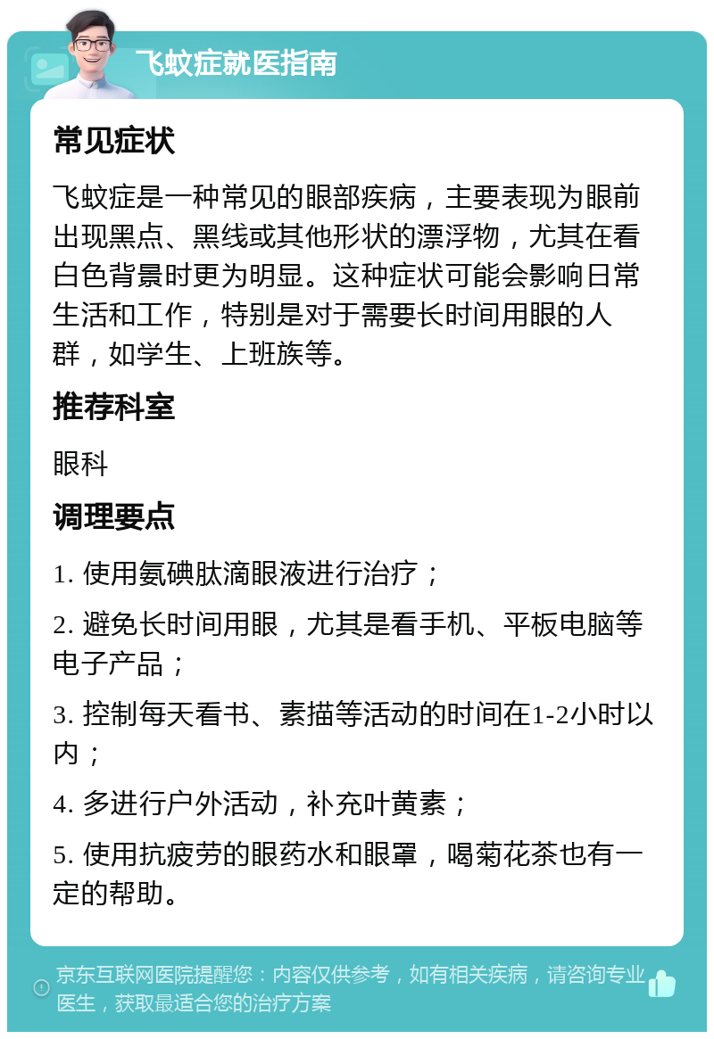 飞蚊症就医指南 常见症状 飞蚊症是一种常见的眼部疾病，主要表现为眼前出现黑点、黑线或其他形状的漂浮物，尤其在看白色背景时更为明显。这种症状可能会影响日常生活和工作，特别是对于需要长时间用眼的人群，如学生、上班族等。 推荐科室 眼科 调理要点 1. 使用氨碘肽滴眼液进行治疗； 2. 避免长时间用眼，尤其是看手机、平板电脑等电子产品； 3. 控制每天看书、素描等活动的时间在1-2小时以内； 4. 多进行户外活动，补充叶黄素； 5. 使用抗疲劳的眼药水和眼罩，喝菊花茶也有一定的帮助。