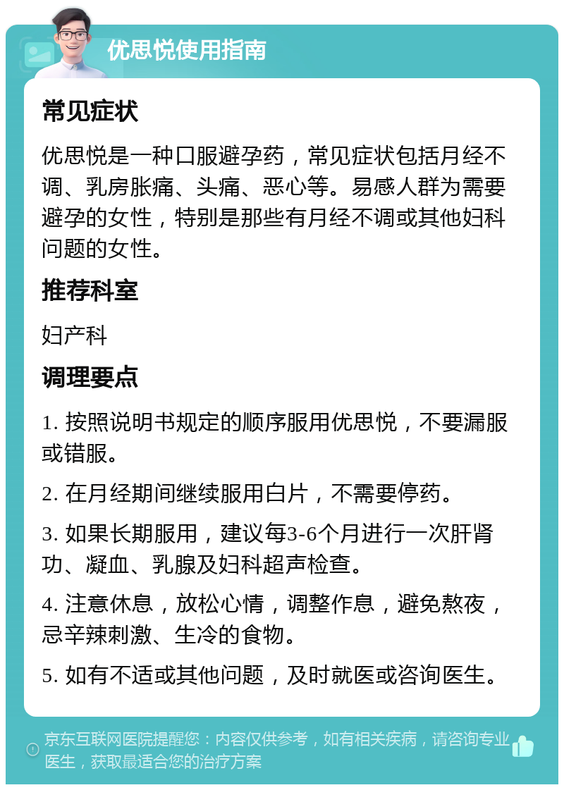 优思悦使用指南 常见症状 优思悦是一种口服避孕药，常见症状包括月经不调、乳房胀痛、头痛、恶心等。易感人群为需要避孕的女性，特别是那些有月经不调或其他妇科问题的女性。 推荐科室 妇产科 调理要点 1. 按照说明书规定的顺序服用优思悦，不要漏服或错服。 2. 在月经期间继续服用白片，不需要停药。 3. 如果长期服用，建议每3-6个月进行一次肝肾功、凝血、乳腺及妇科超声检查。 4. 注意休息，放松心情，调整作息，避免熬夜，忌辛辣刺激、生冷的食物。 5. 如有不适或其他问题，及时就医或咨询医生。