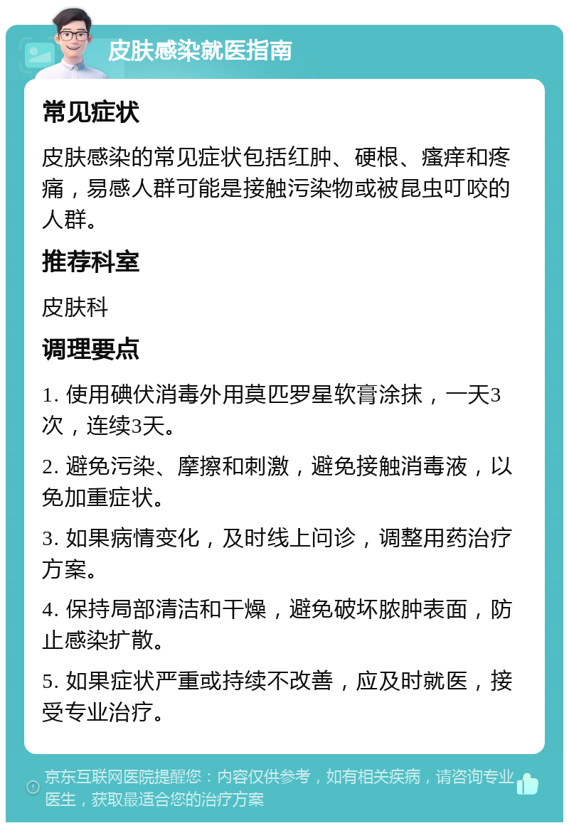 皮肤感染就医指南 常见症状 皮肤感染的常见症状包括红肿、硬根、瘙痒和疼痛，易感人群可能是接触污染物或被昆虫叮咬的人群。 推荐科室 皮肤科 调理要点 1. 使用碘伏消毒外用莫匹罗星软膏涂抹，一天3次，连续3天。 2. 避免污染、摩擦和刺激，避免接触消毒液，以免加重症状。 3. 如果病情变化，及时线上问诊，调整用药治疗方案。 4. 保持局部清洁和干燥，避免破坏脓肿表面，防止感染扩散。 5. 如果症状严重或持续不改善，应及时就医，接受专业治疗。