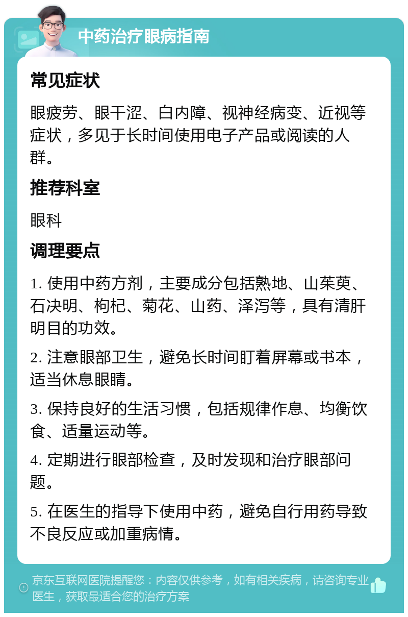 中药治疗眼病指南 常见症状 眼疲劳、眼干涩、白内障、视神经病变、近视等症状，多见于长时间使用电子产品或阅读的人群。 推荐科室 眼科 调理要点 1. 使用中药方剂，主要成分包括熟地、山茱萸、石决明、枸杞、菊花、山药、泽泻等，具有清肝明目的功效。 2. 注意眼部卫生，避免长时间盯着屏幕或书本，适当休息眼睛。 3. 保持良好的生活习惯，包括规律作息、均衡饮食、适量运动等。 4. 定期进行眼部检查，及时发现和治疗眼部问题。 5. 在医生的指导下使用中药，避免自行用药导致不良反应或加重病情。