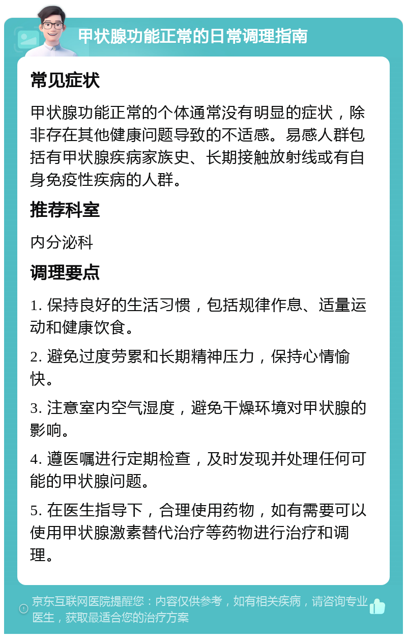 甲状腺功能正常的日常调理指南 常见症状 甲状腺功能正常的个体通常没有明显的症状，除非存在其他健康问题导致的不适感。易感人群包括有甲状腺疾病家族史、长期接触放射线或有自身免疫性疾病的人群。 推荐科室 内分泌科 调理要点 1. 保持良好的生活习惯，包括规律作息、适量运动和健康饮食。 2. 避免过度劳累和长期精神压力，保持心情愉快。 3. 注意室内空气湿度，避免干燥环境对甲状腺的影响。 4. 遵医嘱进行定期检查，及时发现并处理任何可能的甲状腺问题。 5. 在医生指导下，合理使用药物，如有需要可以使用甲状腺激素替代治疗等药物进行治疗和调理。