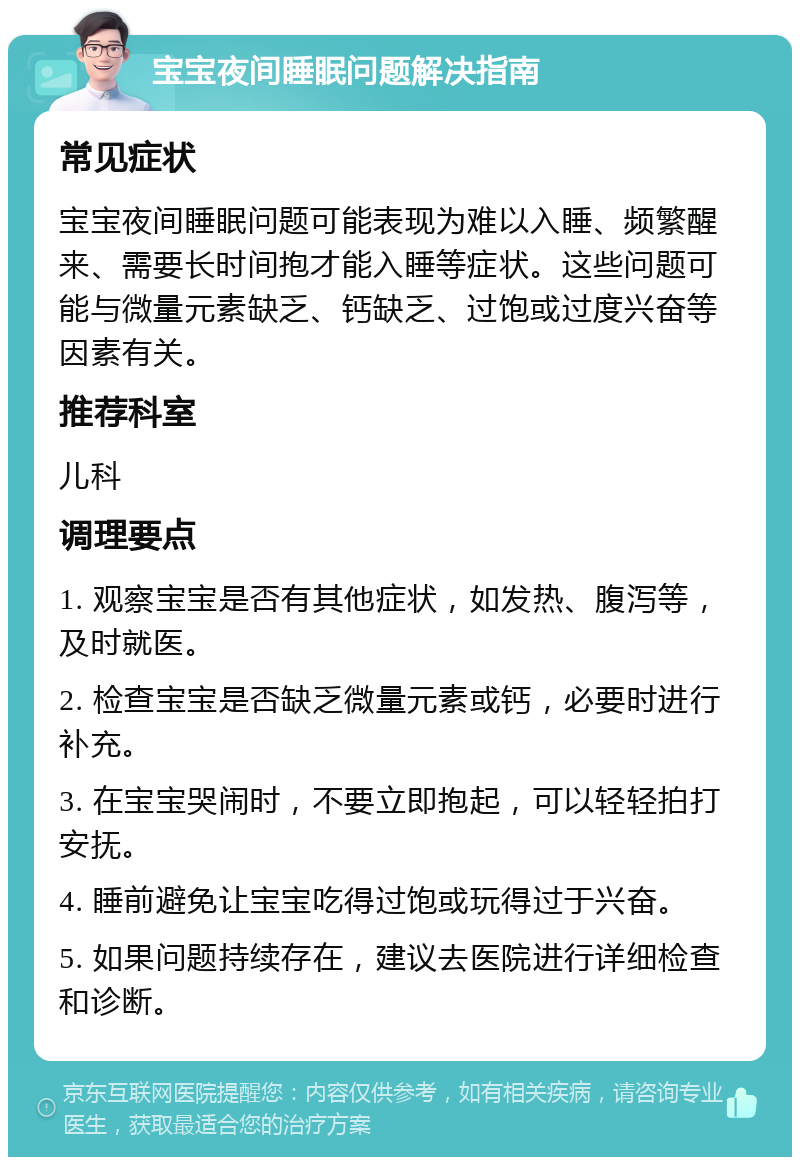 宝宝夜间睡眠问题解决指南 常见症状 宝宝夜间睡眠问题可能表现为难以入睡、频繁醒来、需要长时间抱才能入睡等症状。这些问题可能与微量元素缺乏、钙缺乏、过饱或过度兴奋等因素有关。 推荐科室 儿科 调理要点 1. 观察宝宝是否有其他症状，如发热、腹泻等，及时就医。 2. 检查宝宝是否缺乏微量元素或钙，必要时进行补充。 3. 在宝宝哭闹时，不要立即抱起，可以轻轻拍打安抚。 4. 睡前避免让宝宝吃得过饱或玩得过于兴奋。 5. 如果问题持续存在，建议去医院进行详细检查和诊断。