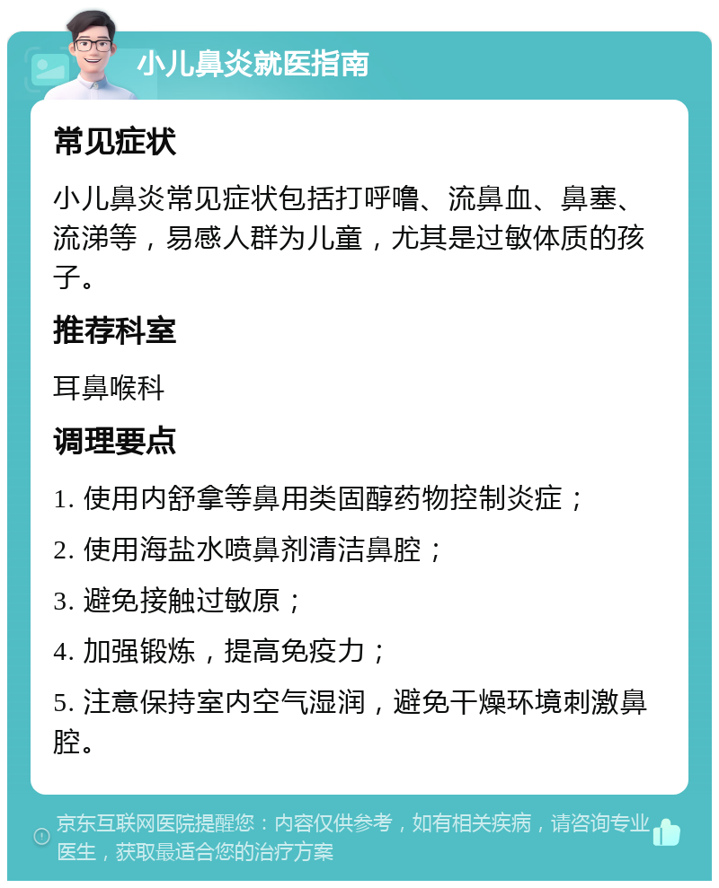 小儿鼻炎就医指南 常见症状 小儿鼻炎常见症状包括打呼噜、流鼻血、鼻塞、流涕等，易感人群为儿童，尤其是过敏体质的孩子。 推荐科室 耳鼻喉科 调理要点 1. 使用内舒拿等鼻用类固醇药物控制炎症； 2. 使用海盐水喷鼻剂清洁鼻腔； 3. 避免接触过敏原； 4. 加强锻炼，提高免疫力； 5. 注意保持室内空气湿润，避免干燥环境刺激鼻腔。