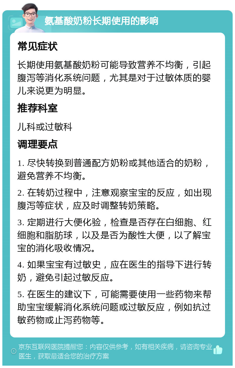 氨基酸奶粉长期使用的影响 常见症状 长期使用氨基酸奶粉可能导致营养不均衡，引起腹泻等消化系统问题，尤其是对于过敏体质的婴儿来说更为明显。 推荐科室 儿科或过敏科 调理要点 1. 尽快转换到普通配方奶粉或其他适合的奶粉，避免营养不均衡。 2. 在转奶过程中，注意观察宝宝的反应，如出现腹泻等症状，应及时调整转奶策略。 3. 定期进行大便化验，检查是否存在白细胞、红细胞和脂肪球，以及是否为酸性大便，以了解宝宝的消化吸收情况。 4. 如果宝宝有过敏史，应在医生的指导下进行转奶，避免引起过敏反应。 5. 在医生的建议下，可能需要使用一些药物来帮助宝宝缓解消化系统问题或过敏反应，例如抗过敏药物或止泻药物等。