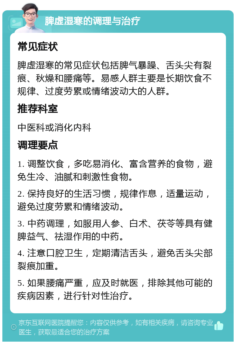 脾虚湿寒的调理与治疗 常见症状 脾虚湿寒的常见症状包括脾气暴躁、舌头尖有裂痕、秋燥和腰痛等。易感人群主要是长期饮食不规律、过度劳累或情绪波动大的人群。 推荐科室 中医科或消化内科 调理要点 1. 调整饮食，多吃易消化、富含营养的食物，避免生冷、油腻和刺激性食物。 2. 保持良好的生活习惯，规律作息，适量运动，避免过度劳累和情绪波动。 3. 中药调理，如服用人参、白术、茯苓等具有健脾益气、祛湿作用的中药。 4. 注意口腔卫生，定期清洁舌头，避免舌头尖部裂痕加重。 5. 如果腰痛严重，应及时就医，排除其他可能的疾病因素，进行针对性治疗。