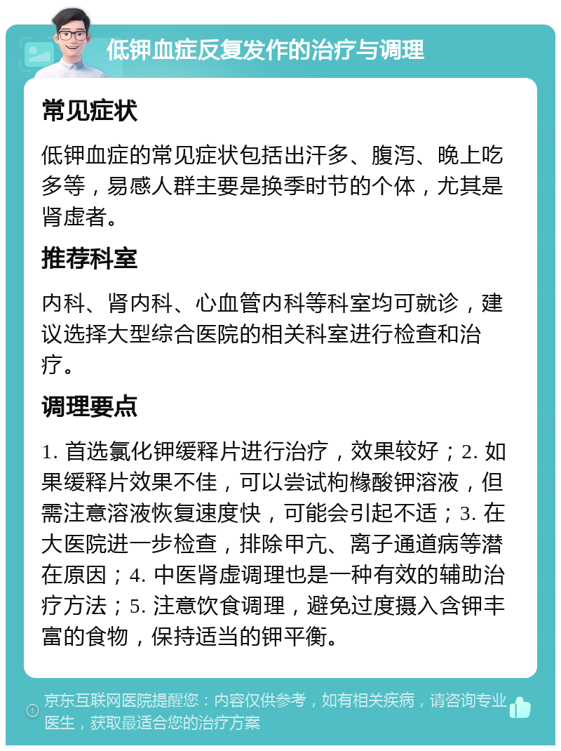 低钾血症反复发作的治疗与调理 常见症状 低钾血症的常见症状包括出汗多、腹泻、晚上吃多等，易感人群主要是换季时节的个体，尤其是肾虚者。 推荐科室 内科、肾内科、心血管内科等科室均可就诊，建议选择大型综合医院的相关科室进行检查和治疗。 调理要点 1. 首选氯化钾缓释片进行治疗，效果较好；2. 如果缓释片效果不佳，可以尝试枸橼酸钾溶液，但需注意溶液恢复速度快，可能会引起不适；3. 在大医院进一步检查，排除甲亢、离子通道病等潜在原因；4. 中医肾虚调理也是一种有效的辅助治疗方法；5. 注意饮食调理，避免过度摄入含钾丰富的食物，保持适当的钾平衡。