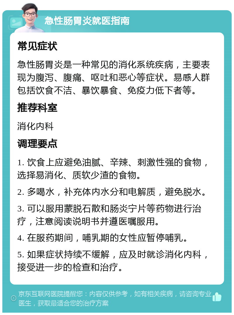 急性肠胃炎就医指南 常见症状 急性肠胃炎是一种常见的消化系统疾病，主要表现为腹泻、腹痛、呕吐和恶心等症状。易感人群包括饮食不洁、暴饮暴食、免疫力低下者等。 推荐科室 消化内科 调理要点 1. 饮食上应避免油腻、辛辣、刺激性强的食物，选择易消化、质软少渣的食物。 2. 多喝水，补充体内水分和电解质，避免脱水。 3. 可以服用蒙脱石散和肠炎宁片等药物进行治疗，注意阅读说明书并遵医嘱服用。 4. 在服药期间，哺乳期的女性应暂停哺乳。 5. 如果症状持续不缓解，应及时就诊消化内科，接受进一步的检查和治疗。