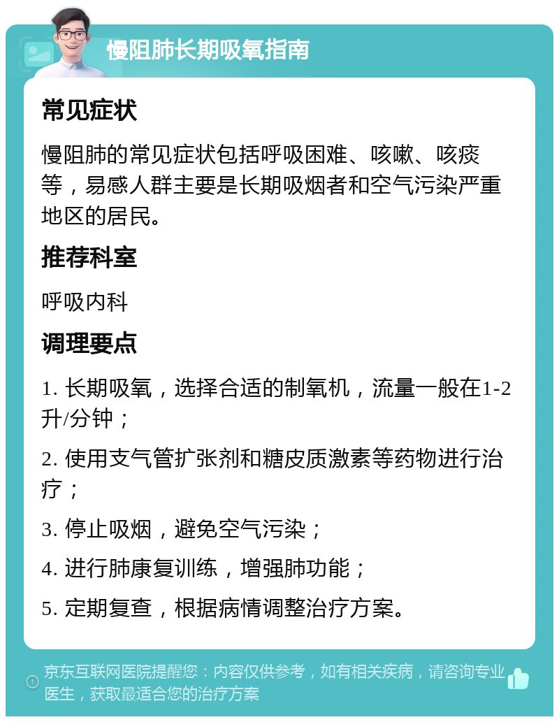 慢阻肺长期吸氧指南 常见症状 慢阻肺的常见症状包括呼吸困难、咳嗽、咳痰等，易感人群主要是长期吸烟者和空气污染严重地区的居民。 推荐科室 呼吸内科 调理要点 1. 长期吸氧，选择合适的制氧机，流量一般在1-2升/分钟； 2. 使用支气管扩张剂和糖皮质激素等药物进行治疗； 3. 停止吸烟，避免空气污染； 4. 进行肺康复训练，增强肺功能； 5. 定期复查，根据病情调整治疗方案。