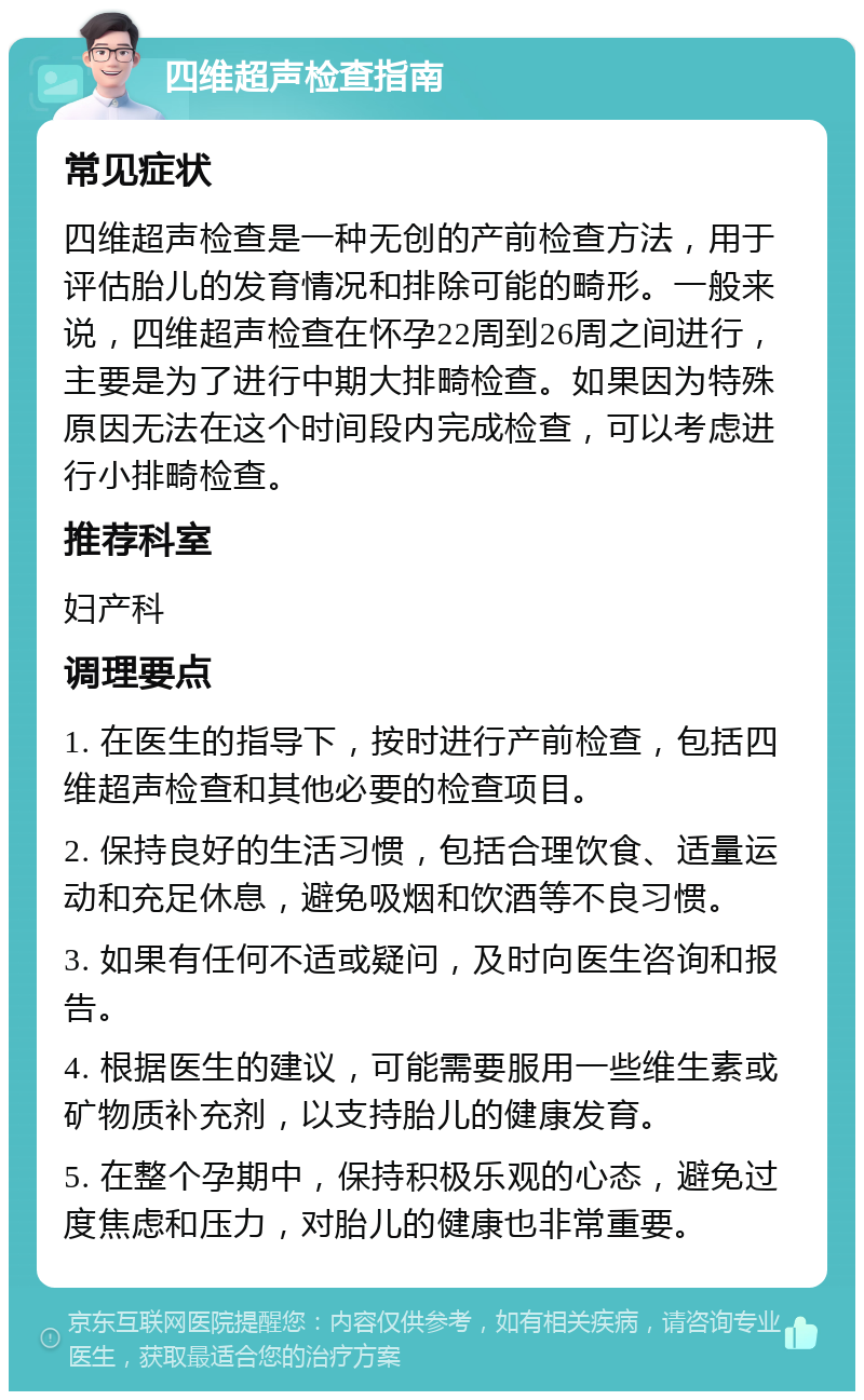 四维超声检查指南 常见症状 四维超声检查是一种无创的产前检查方法，用于评估胎儿的发育情况和排除可能的畸形。一般来说，四维超声检查在怀孕22周到26周之间进行，主要是为了进行中期大排畸检查。如果因为特殊原因无法在这个时间段内完成检查，可以考虑进行小排畸检查。 推荐科室 妇产科 调理要点 1. 在医生的指导下，按时进行产前检查，包括四维超声检查和其他必要的检查项目。 2. 保持良好的生活习惯，包括合理饮食、适量运动和充足休息，避免吸烟和饮酒等不良习惯。 3. 如果有任何不适或疑问，及时向医生咨询和报告。 4. 根据医生的建议，可能需要服用一些维生素或矿物质补充剂，以支持胎儿的健康发育。 5. 在整个孕期中，保持积极乐观的心态，避免过度焦虑和压力，对胎儿的健康也非常重要。