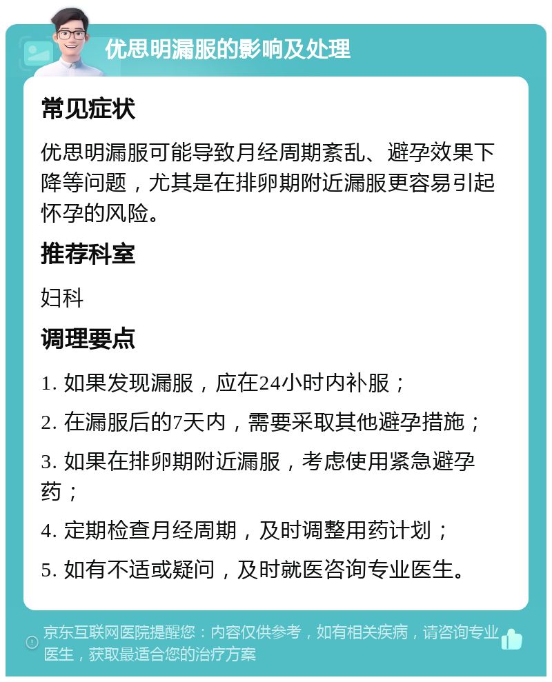 优思明漏服的影响及处理 常见症状 优思明漏服可能导致月经周期紊乱、避孕效果下降等问题，尤其是在排卵期附近漏服更容易引起怀孕的风险。 推荐科室 妇科 调理要点 1. 如果发现漏服，应在24小时内补服； 2. 在漏服后的7天内，需要采取其他避孕措施； 3. 如果在排卵期附近漏服，考虑使用紧急避孕药； 4. 定期检查月经周期，及时调整用药计划； 5. 如有不适或疑问，及时就医咨询专业医生。