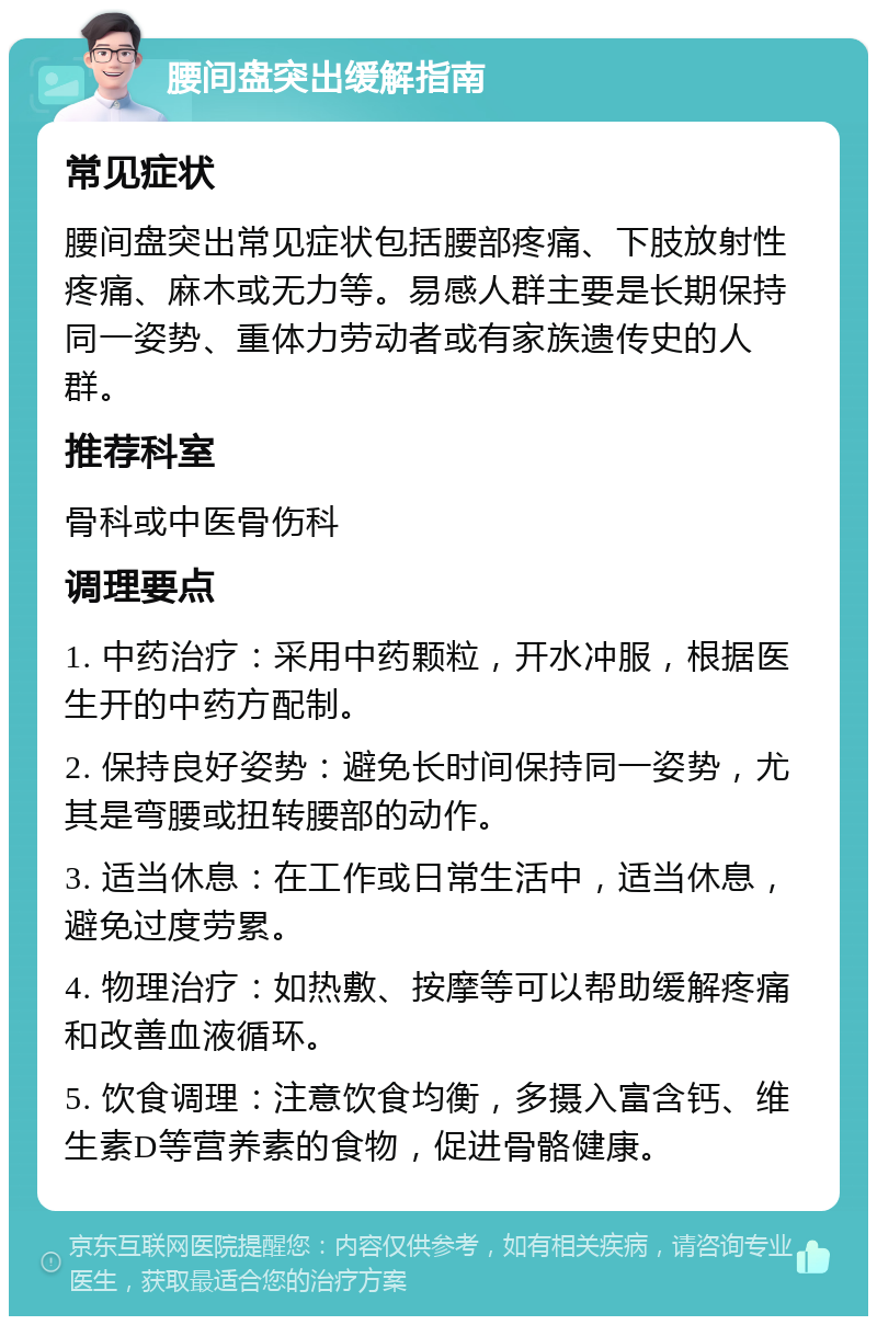 腰间盘突出缓解指南 常见症状 腰间盘突出常见症状包括腰部疼痛、下肢放射性疼痛、麻木或无力等。易感人群主要是长期保持同一姿势、重体力劳动者或有家族遗传史的人群。 推荐科室 骨科或中医骨伤科 调理要点 1. 中药治疗：采用中药颗粒，开水冲服，根据医生开的中药方配制。 2. 保持良好姿势：避免长时间保持同一姿势，尤其是弯腰或扭转腰部的动作。 3. 适当休息：在工作或日常生活中，适当休息，避免过度劳累。 4. 物理治疗：如热敷、按摩等可以帮助缓解疼痛和改善血液循环。 5. 饮食调理：注意饮食均衡，多摄入富含钙、维生素D等营养素的食物，促进骨骼健康。