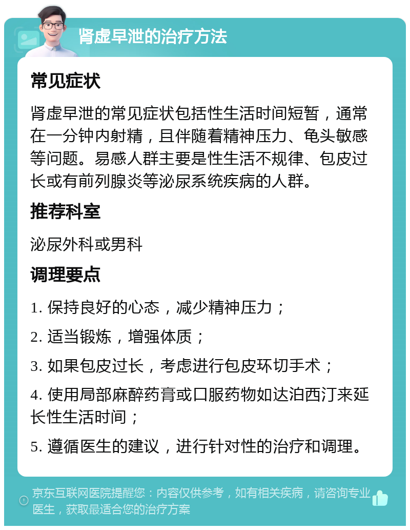 肾虚早泄的治疗方法 常见症状 肾虚早泄的常见症状包括性生活时间短暂，通常在一分钟内射精，且伴随着精神压力、龟头敏感等问题。易感人群主要是性生活不规律、包皮过长或有前列腺炎等泌尿系统疾病的人群。 推荐科室 泌尿外科或男科 调理要点 1. 保持良好的心态，减少精神压力； 2. 适当锻炼，增强体质； 3. 如果包皮过长，考虑进行包皮环切手术； 4. 使用局部麻醉药膏或口服药物如达泊西汀来延长性生活时间； 5. 遵循医生的建议，进行针对性的治疗和调理。