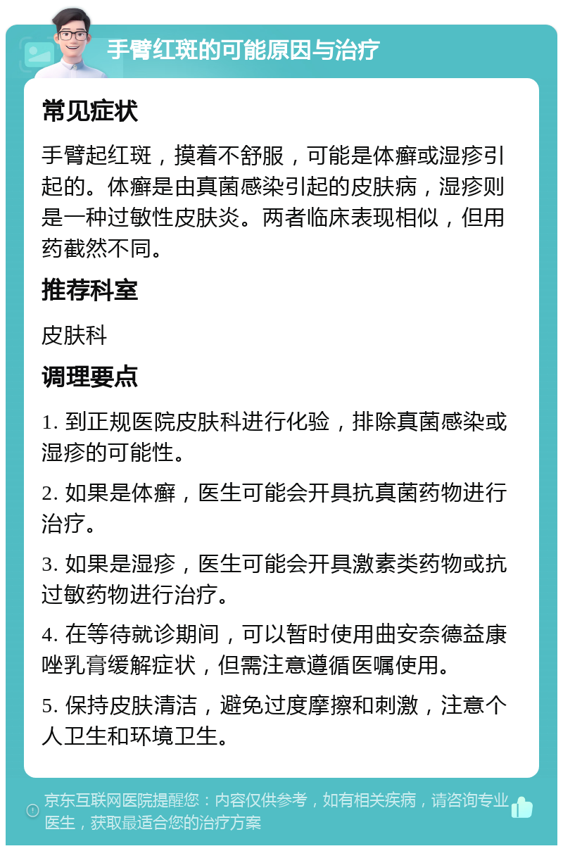 手臂红斑的可能原因与治疗 常见症状 手臂起红斑，摸着不舒服，可能是体癣或湿疹引起的。体癣是由真菌感染引起的皮肤病，湿疹则是一种过敏性皮肤炎。两者临床表现相似，但用药截然不同。 推荐科室 皮肤科 调理要点 1. 到正规医院皮肤科进行化验，排除真菌感染或湿疹的可能性。 2. 如果是体癣，医生可能会开具抗真菌药物进行治疗。 3. 如果是湿疹，医生可能会开具激素类药物或抗过敏药物进行治疗。 4. 在等待就诊期间，可以暂时使用曲安奈德益康唑乳膏缓解症状，但需注意遵循医嘱使用。 5. 保持皮肤清洁，避免过度摩擦和刺激，注意个人卫生和环境卫生。