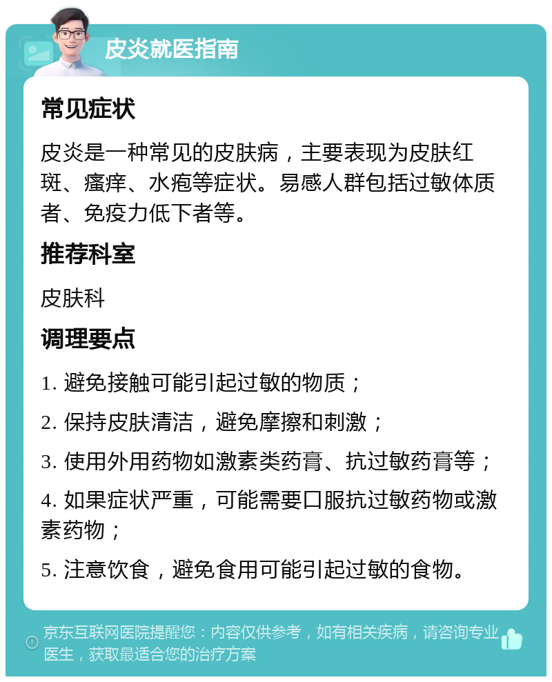 皮炎就医指南 常见症状 皮炎是一种常见的皮肤病，主要表现为皮肤红斑、瘙痒、水疱等症状。易感人群包括过敏体质者、免疫力低下者等。 推荐科室 皮肤科 调理要点 1. 避免接触可能引起过敏的物质； 2. 保持皮肤清洁，避免摩擦和刺激； 3. 使用外用药物如激素类药膏、抗过敏药膏等； 4. 如果症状严重，可能需要口服抗过敏药物或激素药物； 5. 注意饮食，避免食用可能引起过敏的食物。