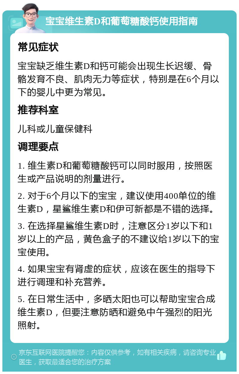 宝宝维生素D和葡萄糖酸钙使用指南 常见症状 宝宝缺乏维生素D和钙可能会出现生长迟缓、骨骼发育不良、肌肉无力等症状，特别是在6个月以下的婴儿中更为常见。 推荐科室 儿科或儿童保健科 调理要点 1. 维生素D和葡萄糖酸钙可以同时服用，按照医生或产品说明的剂量进行。 2. 对于6个月以下的宝宝，建议使用400单位的维生素D，星鲨维生素D和伊可新都是不错的选择。 3. 在选择星鲨维生素D时，注意区分1岁以下和1岁以上的产品，黄色盒子的不建议给1岁以下的宝宝使用。 4. 如果宝宝有肾虚的症状，应该在医生的指导下进行调理和补充营养。 5. 在日常生活中，多晒太阳也可以帮助宝宝合成维生素D，但要注意防晒和避免中午强烈的阳光照射。