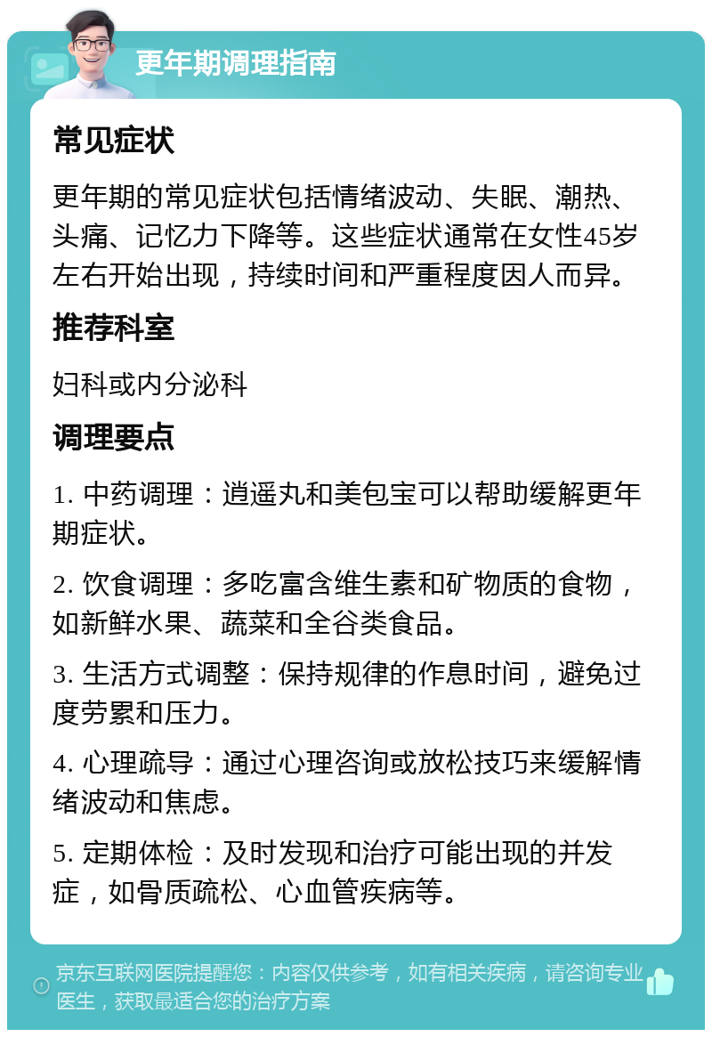 更年期调理指南 常见症状 更年期的常见症状包括情绪波动、失眠、潮热、头痛、记忆力下降等。这些症状通常在女性45岁左右开始出现，持续时间和严重程度因人而异。 推荐科室 妇科或内分泌科 调理要点 1. 中药调理：逍遥丸和美包宝可以帮助缓解更年期症状。 2. 饮食调理：多吃富含维生素和矿物质的食物，如新鲜水果、蔬菜和全谷类食品。 3. 生活方式调整：保持规律的作息时间，避免过度劳累和压力。 4. 心理疏导：通过心理咨询或放松技巧来缓解情绪波动和焦虑。 5. 定期体检：及时发现和治疗可能出现的并发症，如骨质疏松、心血管疾病等。