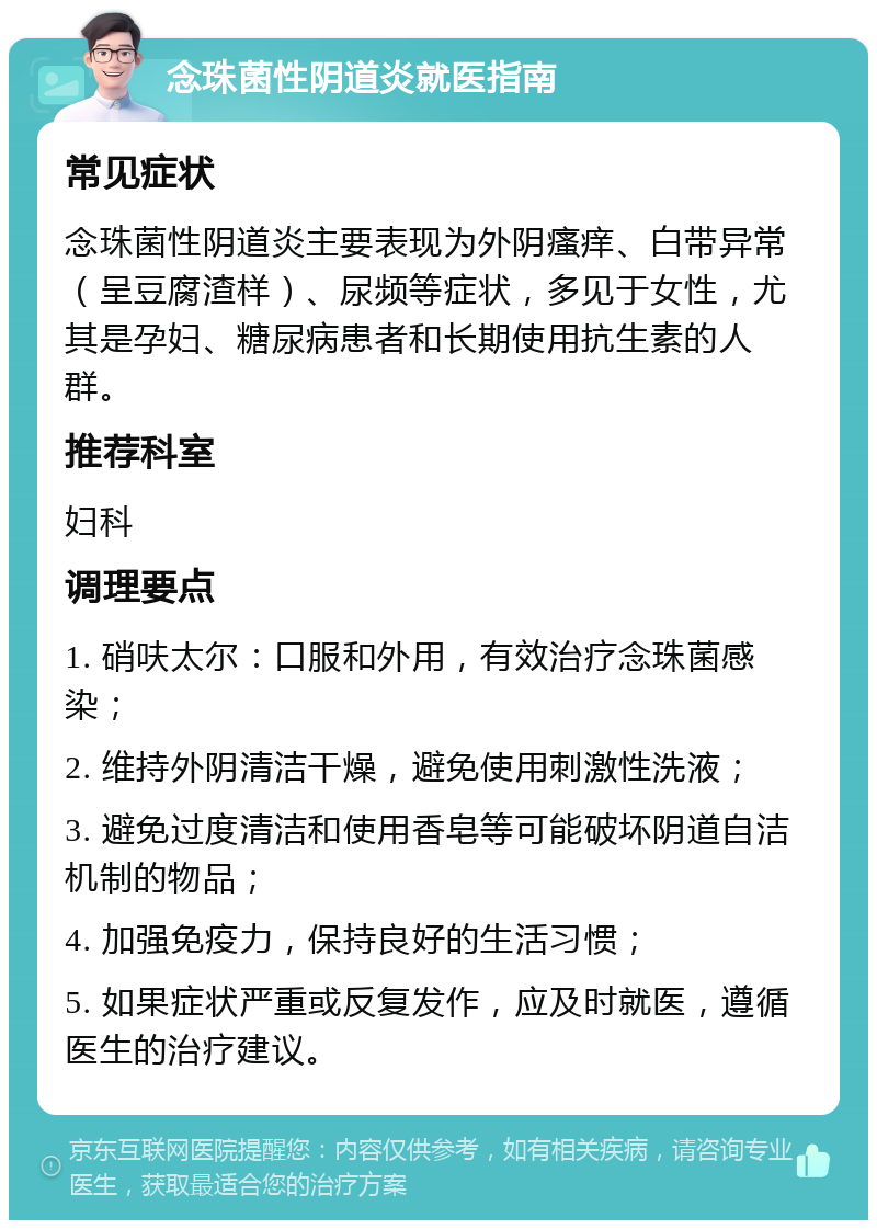 念珠菌性阴道炎就医指南 常见症状 念珠菌性阴道炎主要表现为外阴瘙痒、白带异常（呈豆腐渣样）、尿频等症状，多见于女性，尤其是孕妇、糖尿病患者和长期使用抗生素的人群。 推荐科室 妇科 调理要点 1. 硝呋太尔：口服和外用，有效治疗念珠菌感染； 2. 维持外阴清洁干燥，避免使用刺激性洗液； 3. 避免过度清洁和使用香皂等可能破坏阴道自洁机制的物品； 4. 加强免疫力，保持良好的生活习惯； 5. 如果症状严重或反复发作，应及时就医，遵循医生的治疗建议。