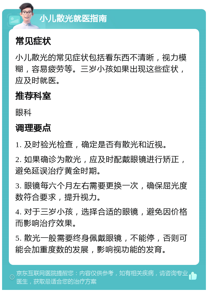 小儿散光就医指南 常见症状 小儿散光的常见症状包括看东西不清晰，视力模糊，容易疲劳等。三岁小孩如果出现这些症状，应及时就医。 推荐科室 眼科 调理要点 1. 及时验光检查，确定是否有散光和近视。 2. 如果确诊为散光，应及时配戴眼镜进行矫正，避免延误治疗黄金时期。 3. 眼镜每六个月左右需要更换一次，确保屈光度数符合要求，提升视力。 4. 对于三岁小孩，选择合适的眼镜，避免因价格而影响治疗效果。 5. 散光一般需要终身佩戴眼镜，不能停，否则可能会加重度数的发展，影响视功能的发育。