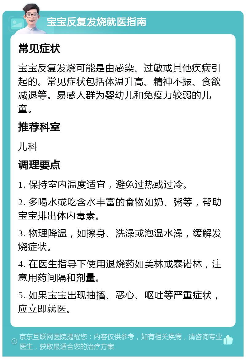 宝宝反复发烧就医指南 常见症状 宝宝反复发烧可能是由感染、过敏或其他疾病引起的。常见症状包括体温升高、精神不振、食欲减退等。易感人群为婴幼儿和免疫力较弱的儿童。 推荐科室 儿科 调理要点 1. 保持室内温度适宜，避免过热或过冷。 2. 多喝水或吃含水丰富的食物如奶、粥等，帮助宝宝排出体内毒素。 3. 物理降温，如擦身、洗澡或泡温水澡，缓解发烧症状。 4. 在医生指导下使用退烧药如美林或泰诺林，注意用药间隔和剂量。 5. 如果宝宝出现抽搐、恶心、呕吐等严重症状，应立即就医。