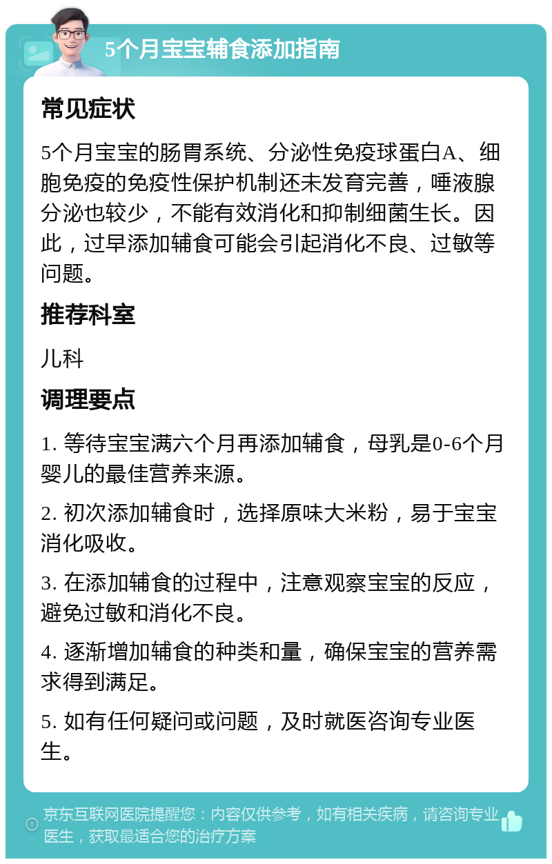 5个月宝宝辅食添加指南 常见症状 5个月宝宝的肠胃系统、分泌性免疫球蛋白A、细胞免疫的免疫性保护机制还未发育完善，唾液腺分泌也较少，不能有效消化和抑制细菌生长。因此，过早添加辅食可能会引起消化不良、过敏等问题。 推荐科室 儿科 调理要点 1. 等待宝宝满六个月再添加辅食，母乳是0-6个月婴儿的最佳营养来源。 2. 初次添加辅食时，选择原味大米粉，易于宝宝消化吸收。 3. 在添加辅食的过程中，注意观察宝宝的反应，避免过敏和消化不良。 4. 逐渐增加辅食的种类和量，确保宝宝的营养需求得到满足。 5. 如有任何疑问或问题，及时就医咨询专业医生。