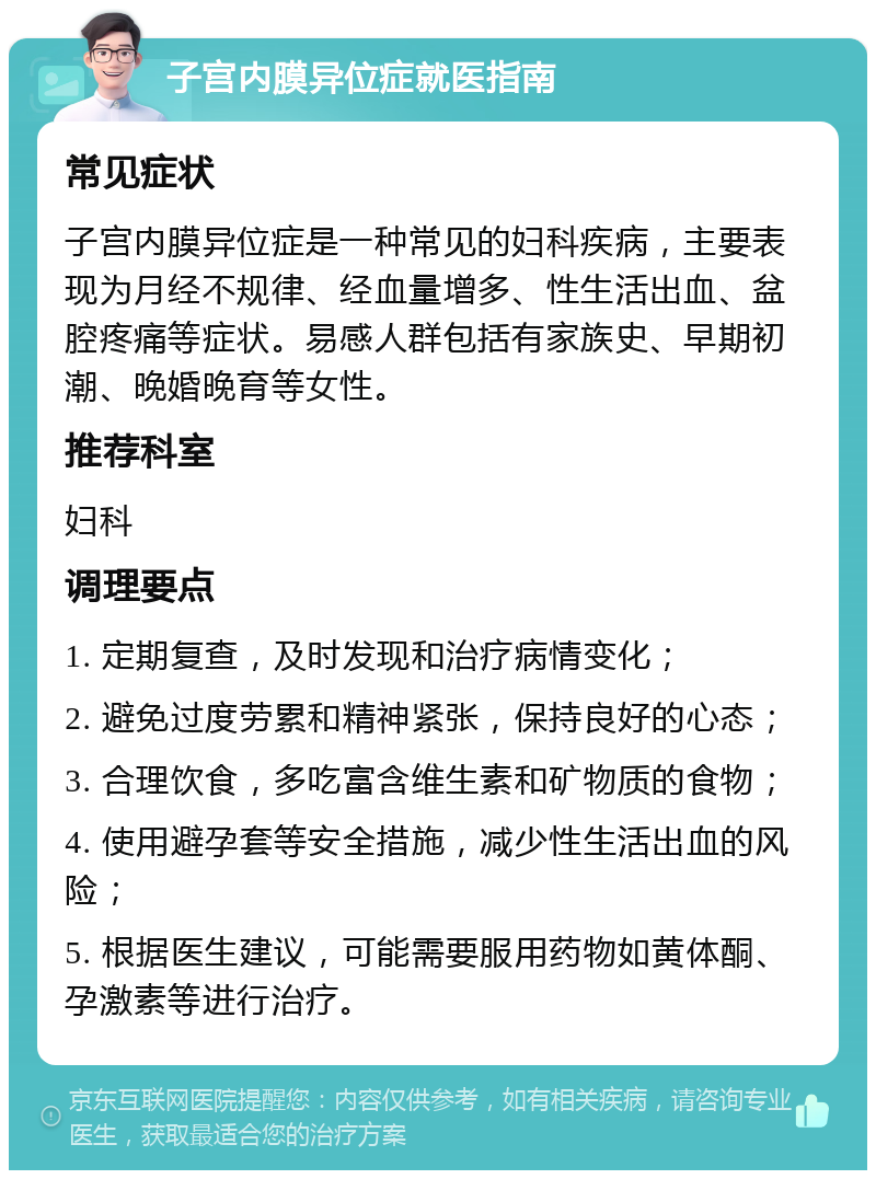 子宫内膜异位症就医指南 常见症状 子宫内膜异位症是一种常见的妇科疾病，主要表现为月经不规律、经血量增多、性生活出血、盆腔疼痛等症状。易感人群包括有家族史、早期初潮、晚婚晚育等女性。 推荐科室 妇科 调理要点 1. 定期复查，及时发现和治疗病情变化； 2. 避免过度劳累和精神紧张，保持良好的心态； 3. 合理饮食，多吃富含维生素和矿物质的食物； 4. 使用避孕套等安全措施，减少性生活出血的风险； 5. 根据医生建议，可能需要服用药物如黄体酮、孕激素等进行治疗。