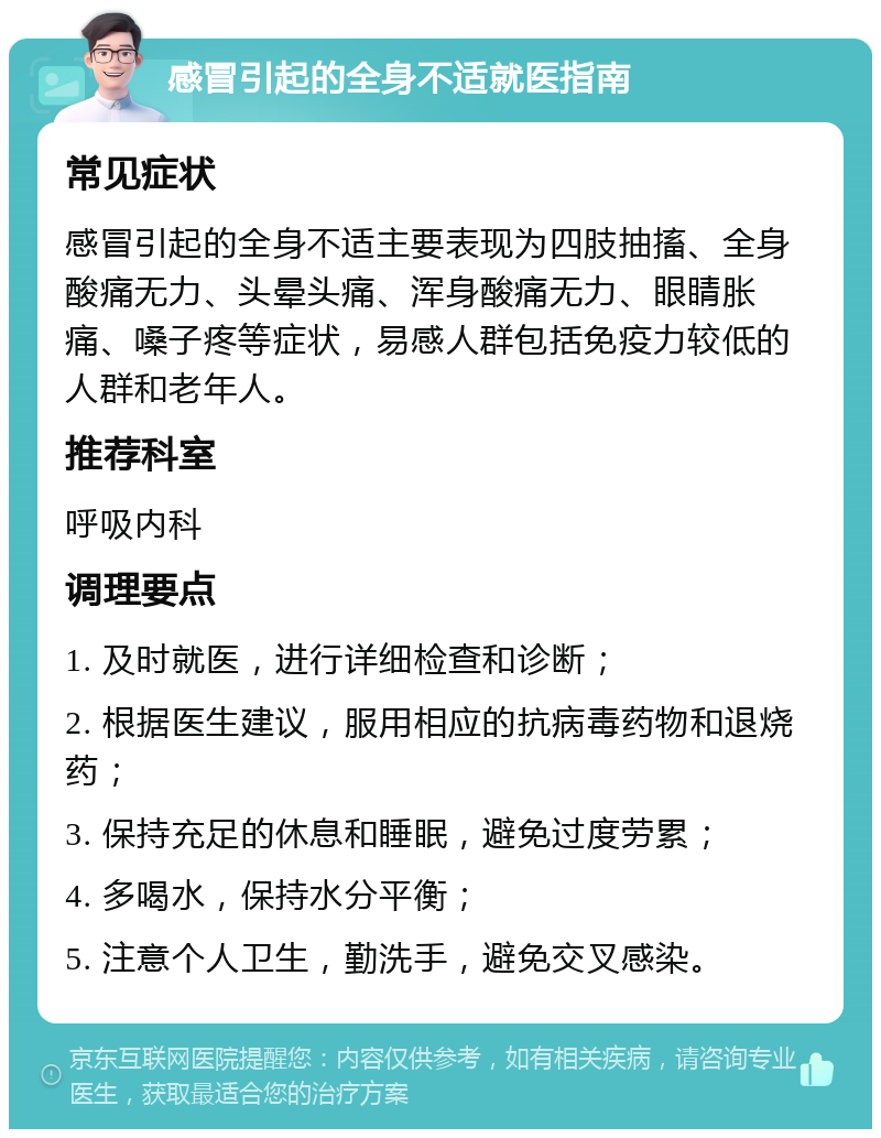 感冒引起的全身不适就医指南 常见症状 感冒引起的全身不适主要表现为四肢抽搐、全身酸痛无力、头晕头痛、浑身酸痛无力、眼睛胀痛、嗓子疼等症状，易感人群包括免疫力较低的人群和老年人。 推荐科室 呼吸内科 调理要点 1. 及时就医，进行详细检查和诊断； 2. 根据医生建议，服用相应的抗病毒药物和退烧药； 3. 保持充足的休息和睡眠，避免过度劳累； 4. 多喝水，保持水分平衡； 5. 注意个人卫生，勤洗手，避免交叉感染。