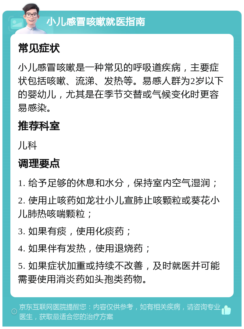 小儿感冒咳嗽就医指南 常见症状 小儿感冒咳嗽是一种常见的呼吸道疾病，主要症状包括咳嗽、流涕、发热等。易感人群为2岁以下的婴幼儿，尤其是在季节交替或气候变化时更容易感染。 推荐科室 儿科 调理要点 1. 给予足够的休息和水分，保持室内空气湿润； 2. 使用止咳药如龙壮小儿宣肺止咳颗粒或葵花小儿肺热咳喘颗粒； 3. 如果有痰，使用化痰药； 4. 如果伴有发热，使用退烧药； 5. 如果症状加重或持续不改善，及时就医并可能需要使用消炎药如头孢类药物。