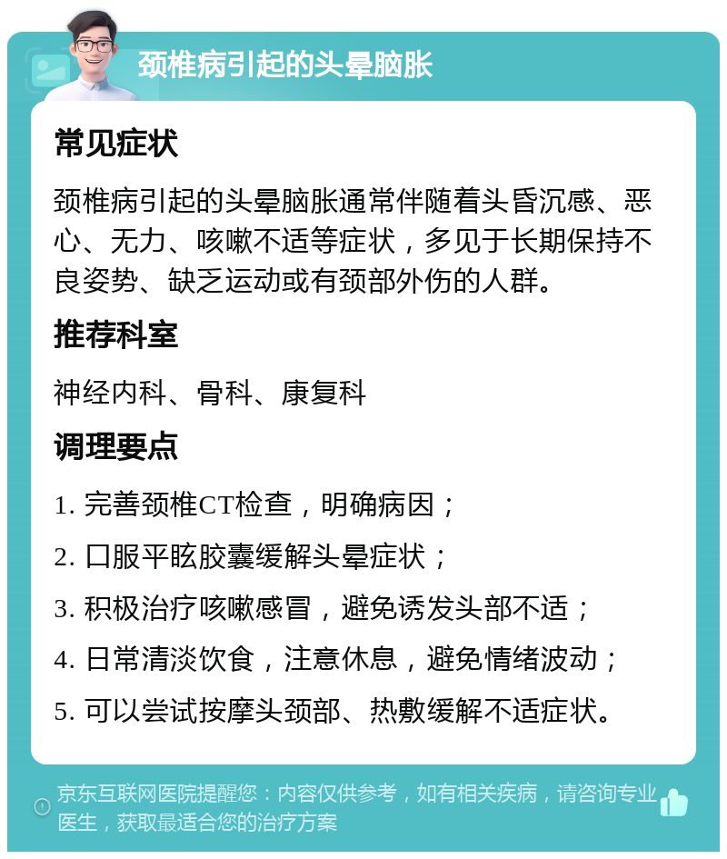 颈椎病引起的头晕脑胀 常见症状 颈椎病引起的头晕脑胀通常伴随着头昏沉感、恶心、无力、咳嗽不适等症状，多见于长期保持不良姿势、缺乏运动或有颈部外伤的人群。 推荐科室 神经内科、骨科、康复科 调理要点 1. 完善颈椎CT检查，明确病因； 2. 口服平眩胶囊缓解头晕症状； 3. 积极治疗咳嗽感冒，避免诱发头部不适； 4. 日常清淡饮食，注意休息，避免情绪波动； 5. 可以尝试按摩头颈部、热敷缓解不适症状。