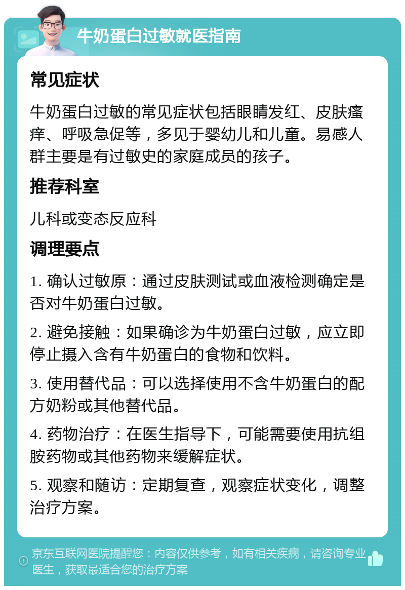 牛奶蛋白过敏就医指南 常见症状 牛奶蛋白过敏的常见症状包括眼睛发红、皮肤瘙痒、呼吸急促等，多见于婴幼儿和儿童。易感人群主要是有过敏史的家庭成员的孩子。 推荐科室 儿科或变态反应科 调理要点 1. 确认过敏原：通过皮肤测试或血液检测确定是否对牛奶蛋白过敏。 2. 避免接触：如果确诊为牛奶蛋白过敏，应立即停止摄入含有牛奶蛋白的食物和饮料。 3. 使用替代品：可以选择使用不含牛奶蛋白的配方奶粉或其他替代品。 4. 药物治疗：在医生指导下，可能需要使用抗组胺药物或其他药物来缓解症状。 5. 观察和随访：定期复查，观察症状变化，调整治疗方案。