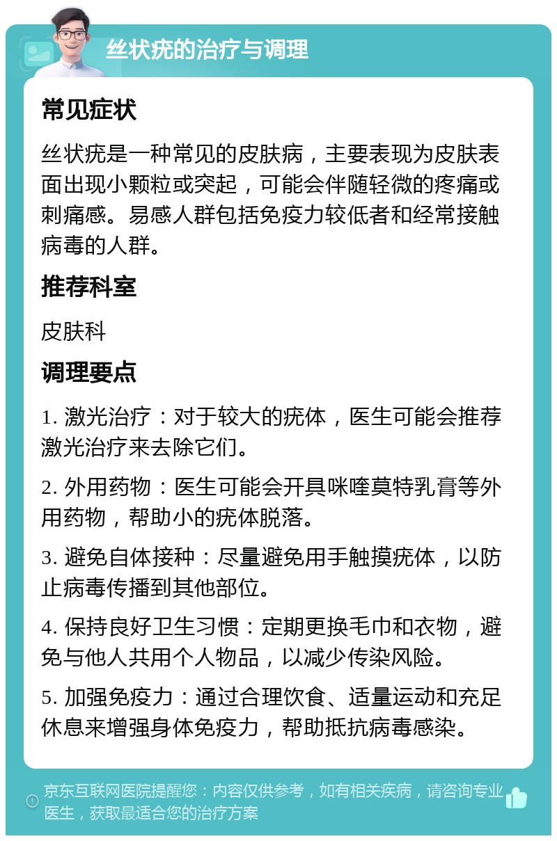 丝状疣的治疗与调理 常见症状 丝状疣是一种常见的皮肤病，主要表现为皮肤表面出现小颗粒或突起，可能会伴随轻微的疼痛或刺痛感。易感人群包括免疫力较低者和经常接触病毒的人群。 推荐科室 皮肤科 调理要点 1. 激光治疗：对于较大的疣体，医生可能会推荐激光治疗来去除它们。 2. 外用药物：医生可能会开具咪喹莫特乳膏等外用药物，帮助小的疣体脱落。 3. 避免自体接种：尽量避免用手触摸疣体，以防止病毒传播到其他部位。 4. 保持良好卫生习惯：定期更换毛巾和衣物，避免与他人共用个人物品，以减少传染风险。 5. 加强免疫力：通过合理饮食、适量运动和充足休息来增强身体免疫力，帮助抵抗病毒感染。