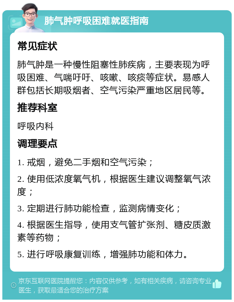 肺气肿呼吸困难就医指南 常见症状 肺气肿是一种慢性阻塞性肺疾病，主要表现为呼吸困难、气喘吁吁、咳嗽、咳痰等症状。易感人群包括长期吸烟者、空气污染严重地区居民等。 推荐科室 呼吸内科 调理要点 1. 戒烟，避免二手烟和空气污染； 2. 使用低浓度氧气机，根据医生建议调整氧气浓度； 3. 定期进行肺功能检查，监测病情变化； 4. 根据医生指导，使用支气管扩张剂、糖皮质激素等药物； 5. 进行呼吸康复训练，增强肺功能和体力。