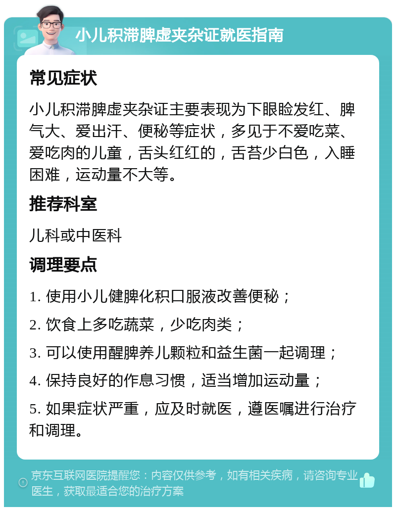 小儿积滞脾虚夹杂证就医指南 常见症状 小儿积滞脾虚夹杂证主要表现为下眼睑发红、脾气大、爱出汗、便秘等症状，多见于不爱吃菜、爱吃肉的儿童，舌头红红的，舌苔少白色，入睡困难，运动量不大等。 推荐科室 儿科或中医科 调理要点 1. 使用小儿健脾化积口服液改善便秘； 2. 饮食上多吃蔬菜，少吃肉类； 3. 可以使用醒脾养儿颗粒和益生菌一起调理； 4. 保持良好的作息习惯，适当增加运动量； 5. 如果症状严重，应及时就医，遵医嘱进行治疗和调理。