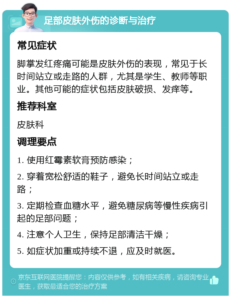 足部皮肤外伤的诊断与治疗 常见症状 脚掌发红疼痛可能是皮肤外伤的表现，常见于长时间站立或走路的人群，尤其是学生、教师等职业。其他可能的症状包括皮肤破损、发痒等。 推荐科室 皮肤科 调理要点 1. 使用红霉素软膏预防感染； 2. 穿着宽松舒适的鞋子，避免长时间站立或走路； 3. 定期检查血糖水平，避免糖尿病等慢性疾病引起的足部问题； 4. 注意个人卫生，保持足部清洁干燥； 5. 如症状加重或持续不退，应及时就医。