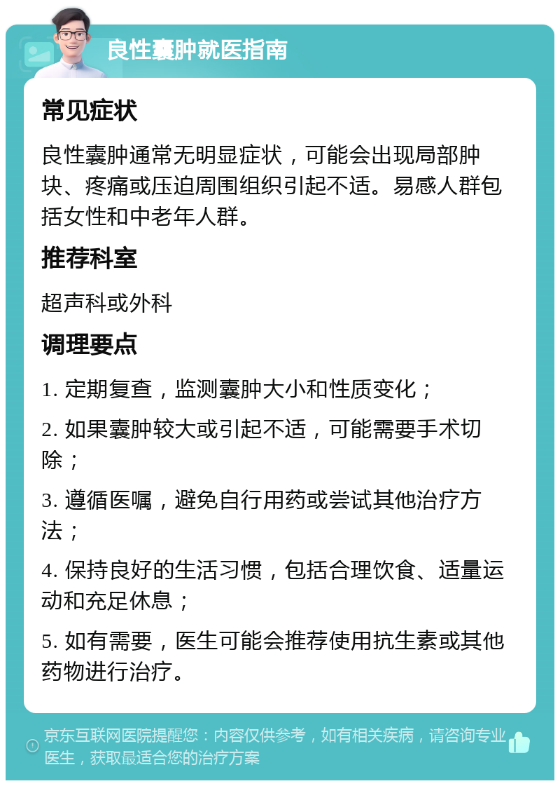 良性囊肿就医指南 常见症状 良性囊肿通常无明显症状，可能会出现局部肿块、疼痛或压迫周围组织引起不适。易感人群包括女性和中老年人群。 推荐科室 超声科或外科 调理要点 1. 定期复查，监测囊肿大小和性质变化； 2. 如果囊肿较大或引起不适，可能需要手术切除； 3. 遵循医嘱，避免自行用药或尝试其他治疗方法； 4. 保持良好的生活习惯，包括合理饮食、适量运动和充足休息； 5. 如有需要，医生可能会推荐使用抗生素或其他药物进行治疗。