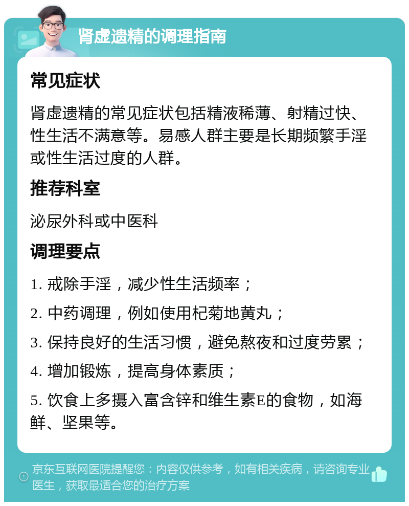 肾虚遗精的调理指南 常见症状 肾虚遗精的常见症状包括精液稀薄、射精过快、性生活不满意等。易感人群主要是长期频繁手淫或性生活过度的人群。 推荐科室 泌尿外科或中医科 调理要点 1. 戒除手淫，减少性生活频率； 2. 中药调理，例如使用杞菊地黄丸； 3. 保持良好的生活习惯，避免熬夜和过度劳累； 4. 增加锻炼，提高身体素质； 5. 饮食上多摄入富含锌和维生素E的食物，如海鲜、坚果等。