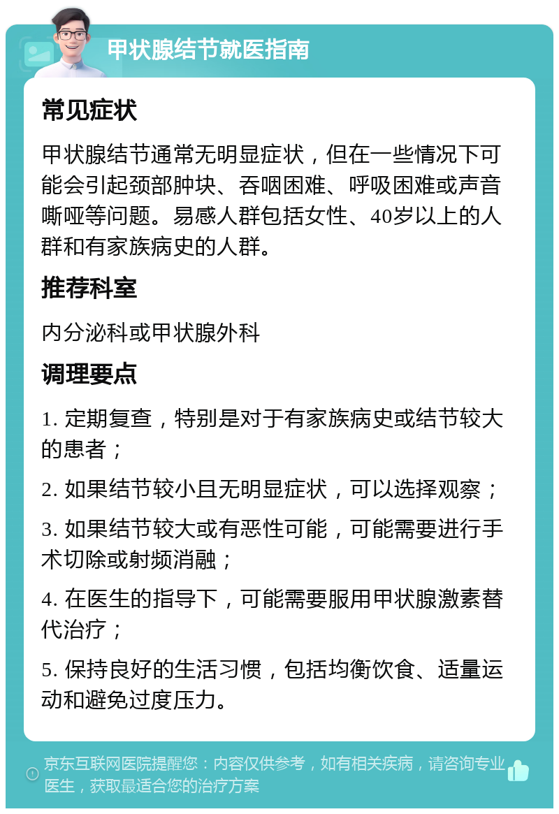 甲状腺结节就医指南 常见症状 甲状腺结节通常无明显症状，但在一些情况下可能会引起颈部肿块、吞咽困难、呼吸困难或声音嘶哑等问题。易感人群包括女性、40岁以上的人群和有家族病史的人群。 推荐科室 内分泌科或甲状腺外科 调理要点 1. 定期复查，特别是对于有家族病史或结节较大的患者； 2. 如果结节较小且无明显症状，可以选择观察； 3. 如果结节较大或有恶性可能，可能需要进行手术切除或射频消融； 4. 在医生的指导下，可能需要服用甲状腺激素替代治疗； 5. 保持良好的生活习惯，包括均衡饮食、适量运动和避免过度压力。