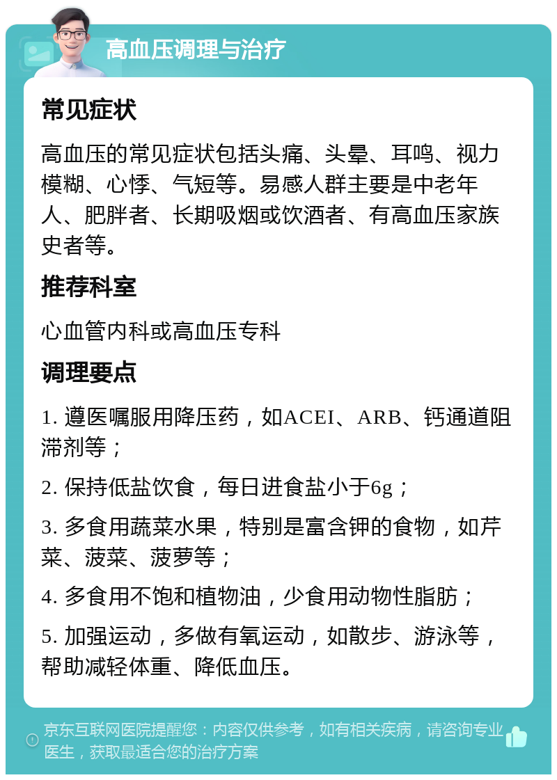 高血压调理与治疗 常见症状 高血压的常见症状包括头痛、头晕、耳鸣、视力模糊、心悸、气短等。易感人群主要是中老年人、肥胖者、长期吸烟或饮酒者、有高血压家族史者等。 推荐科室 心血管内科或高血压专科 调理要点 1. 遵医嘱服用降压药，如ACEI、ARB、钙通道阻滞剂等； 2. 保持低盐饮食，每日进食盐小于6g； 3. 多食用蔬菜水果，特别是富含钾的食物，如芹菜、菠菜、菠萝等； 4. 多食用不饱和植物油，少食用动物性脂肪； 5. 加强运动，多做有氧运动，如散步、游泳等，帮助减轻体重、降低血压。