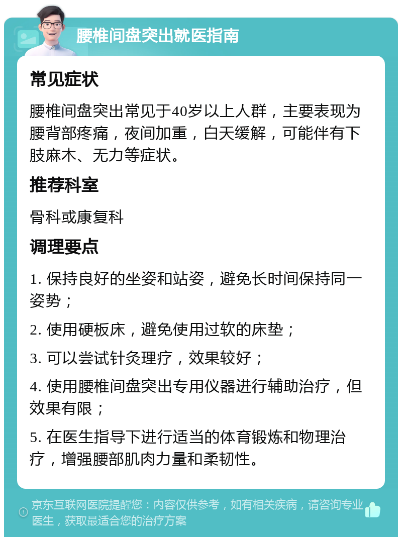 腰椎间盘突出就医指南 常见症状 腰椎间盘突出常见于40岁以上人群，主要表现为腰背部疼痛，夜间加重，白天缓解，可能伴有下肢麻木、无力等症状。 推荐科室 骨科或康复科 调理要点 1. 保持良好的坐姿和站姿，避免长时间保持同一姿势； 2. 使用硬板床，避免使用过软的床垫； 3. 可以尝试针灸理疗，效果较好； 4. 使用腰椎间盘突出专用仪器进行辅助治疗，但效果有限； 5. 在医生指导下进行适当的体育锻炼和物理治疗，增强腰部肌肉力量和柔韧性。