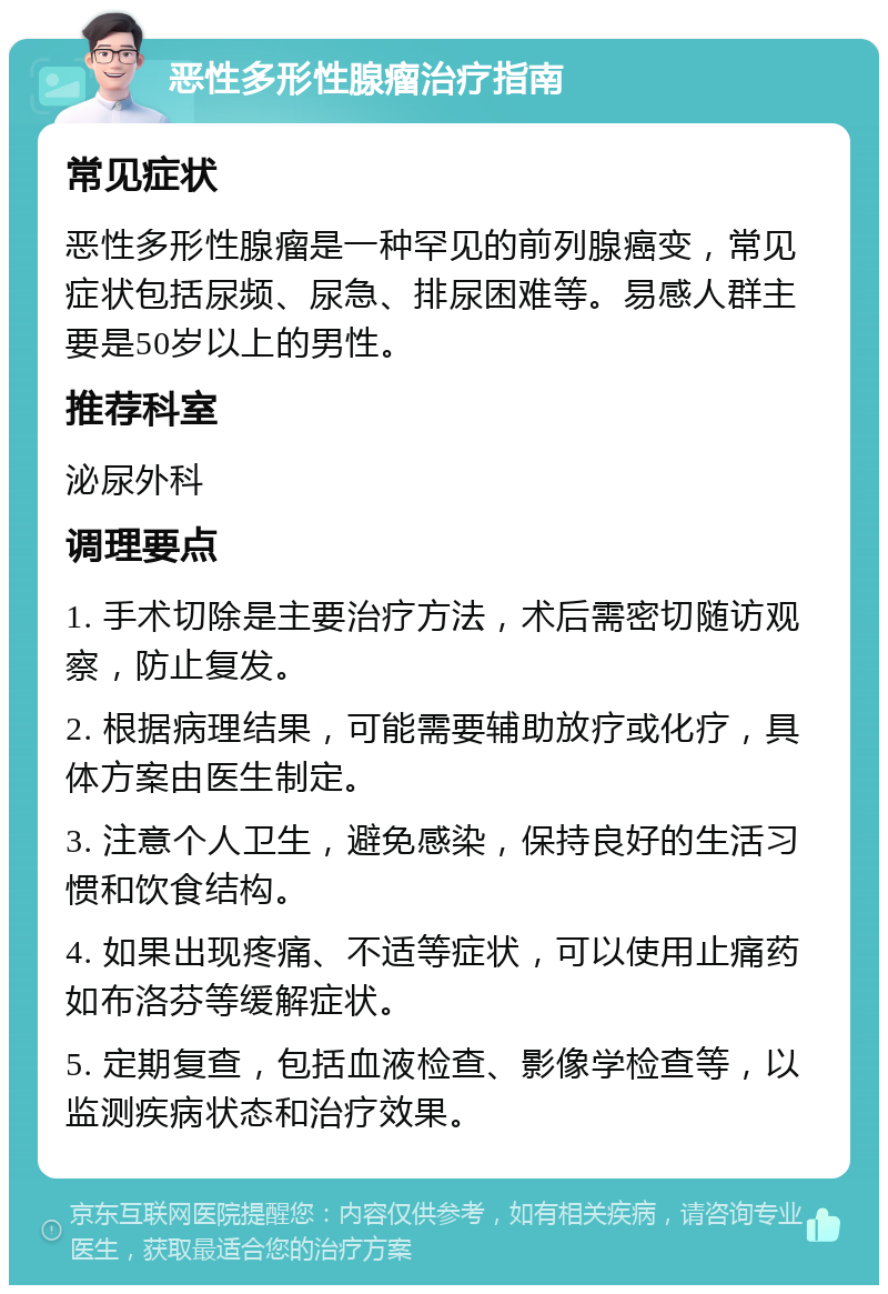 恶性多形性腺瘤治疗指南 常见症状 恶性多形性腺瘤是一种罕见的前列腺癌变，常见症状包括尿频、尿急、排尿困难等。易感人群主要是50岁以上的男性。 推荐科室 泌尿外科 调理要点 1. 手术切除是主要治疗方法，术后需密切随访观察，防止复发。 2. 根据病理结果，可能需要辅助放疗或化疗，具体方案由医生制定。 3. 注意个人卫生，避免感染，保持良好的生活习惯和饮食结构。 4. 如果出现疼痛、不适等症状，可以使用止痛药如布洛芬等缓解症状。 5. 定期复查，包括血液检查、影像学检查等，以监测疾病状态和治疗效果。