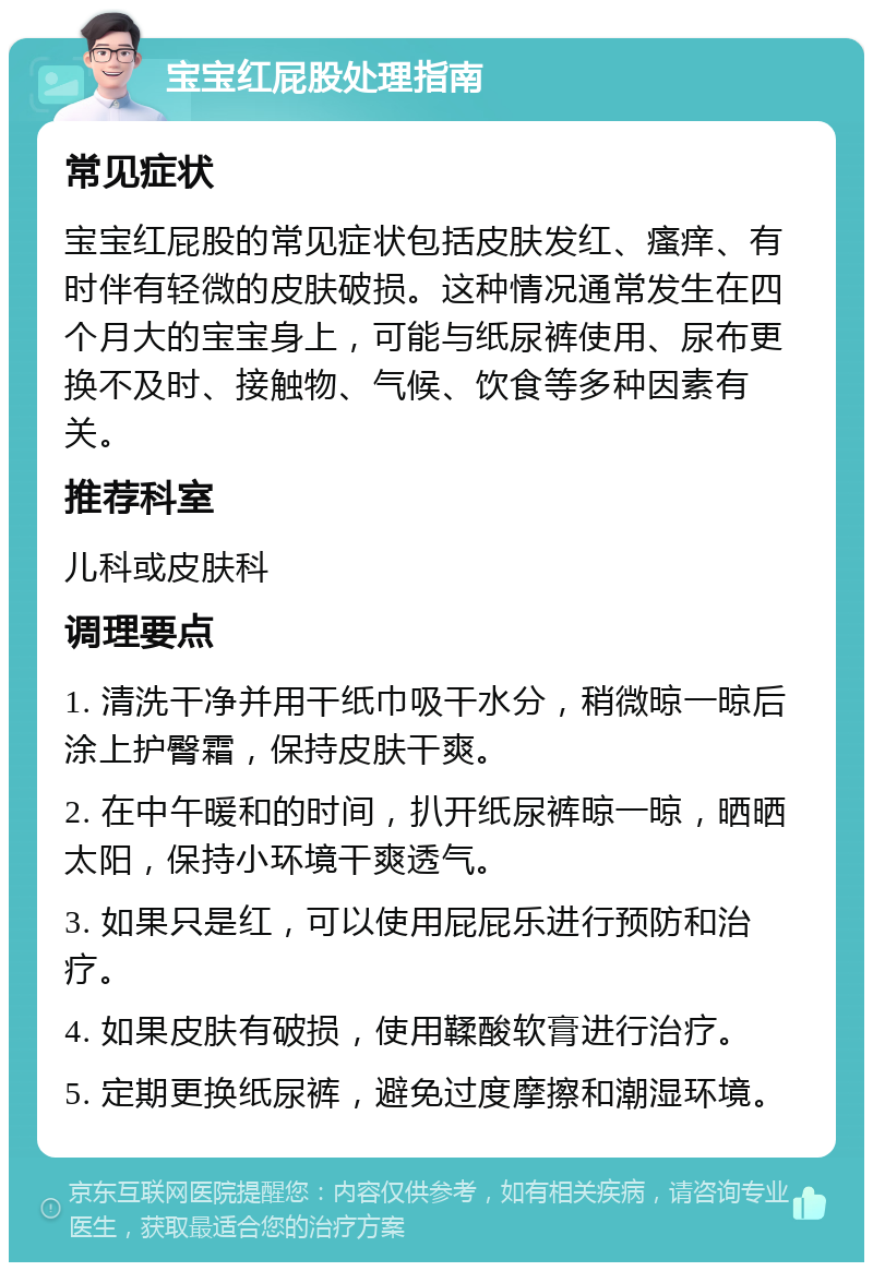 宝宝红屁股处理指南 常见症状 宝宝红屁股的常见症状包括皮肤发红、瘙痒、有时伴有轻微的皮肤破损。这种情况通常发生在四个月大的宝宝身上，可能与纸尿裤使用、尿布更换不及时、接触物、气候、饮食等多种因素有关。 推荐科室 儿科或皮肤科 调理要点 1. 清洗干净并用干纸巾吸干水分，稍微晾一晾后涂上护臀霜，保持皮肤干爽。 2. 在中午暖和的时间，扒开纸尿裤晾一晾，晒晒太阳，保持小环境干爽透气。 3. 如果只是红，可以使用屁屁乐进行预防和治疗。 4. 如果皮肤有破损，使用鞣酸软膏进行治疗。 5. 定期更换纸尿裤，避免过度摩擦和潮湿环境。