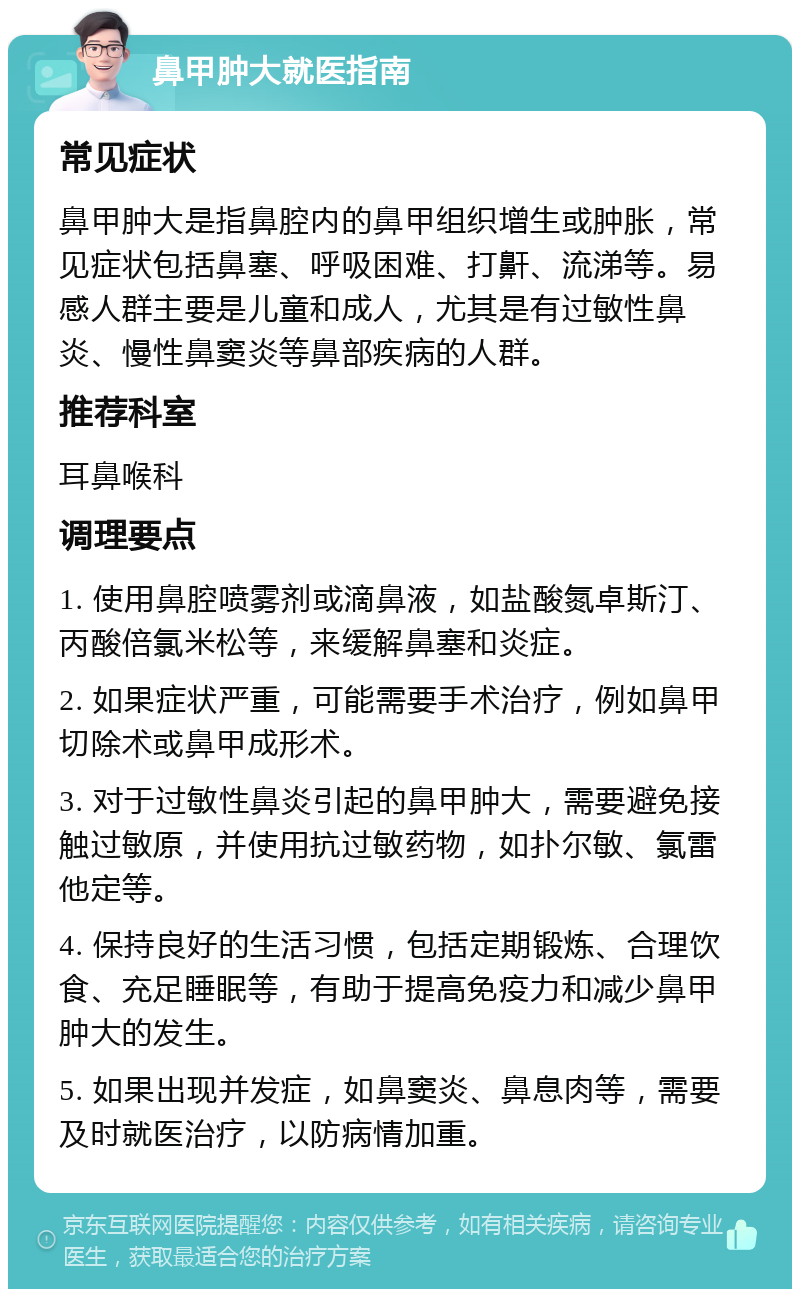 鼻甲肿大就医指南 常见症状 鼻甲肿大是指鼻腔内的鼻甲组织增生或肿胀，常见症状包括鼻塞、呼吸困难、打鼾、流涕等。易感人群主要是儿童和成人，尤其是有过敏性鼻炎、慢性鼻窦炎等鼻部疾病的人群。 推荐科室 耳鼻喉科 调理要点 1. 使用鼻腔喷雾剂或滴鼻液，如盐酸氮卓斯汀、丙酸倍氯米松等，来缓解鼻塞和炎症。 2. 如果症状严重，可能需要手术治疗，例如鼻甲切除术或鼻甲成形术。 3. 对于过敏性鼻炎引起的鼻甲肿大，需要避免接触过敏原，并使用抗过敏药物，如扑尔敏、氯雷他定等。 4. 保持良好的生活习惯，包括定期锻炼、合理饮食、充足睡眠等，有助于提高免疫力和减少鼻甲肿大的发生。 5. 如果出现并发症，如鼻窦炎、鼻息肉等，需要及时就医治疗，以防病情加重。