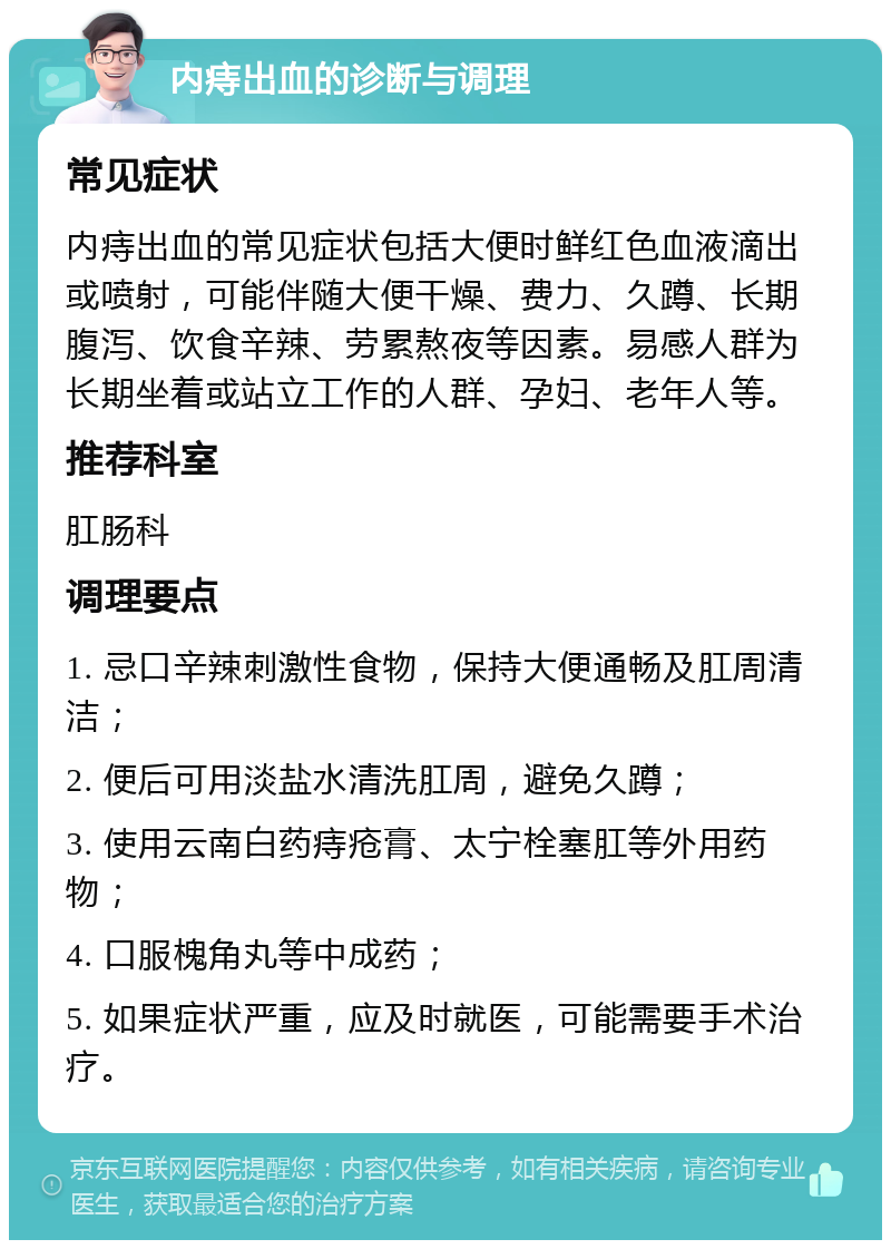 内痔出血的诊断与调理 常见症状 内痔出血的常见症状包括大便时鲜红色血液滴出或喷射，可能伴随大便干燥、费力、久蹲、长期腹泻、饮食辛辣、劳累熬夜等因素。易感人群为长期坐着或站立工作的人群、孕妇、老年人等。 推荐科室 肛肠科 调理要点 1. 忌口辛辣刺激性食物，保持大便通畅及肛周清洁； 2. 便后可用淡盐水清洗肛周，避免久蹲； 3. 使用云南白药痔疮膏、太宁栓塞肛等外用药物； 4. 口服槐角丸等中成药； 5. 如果症状严重，应及时就医，可能需要手术治疗。