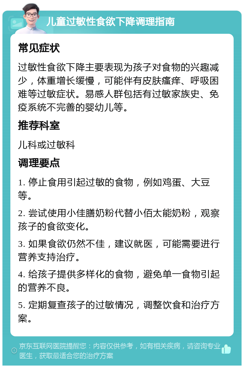 儿童过敏性食欲下降调理指南 常见症状 过敏性食欲下降主要表现为孩子对食物的兴趣减少，体重增长缓慢，可能伴有皮肤瘙痒、呼吸困难等过敏症状。易感人群包括有过敏家族史、免疫系统不完善的婴幼儿等。 推荐科室 儿科或过敏科 调理要点 1. 停止食用引起过敏的食物，例如鸡蛋、大豆等。 2. 尝试使用小佳膳奶粉代替小佰太能奶粉，观察孩子的食欲变化。 3. 如果食欲仍然不佳，建议就医，可能需要进行营养支持治疗。 4. 给孩子提供多样化的食物，避免单一食物引起的营养不良。 5. 定期复查孩子的过敏情况，调整饮食和治疗方案。