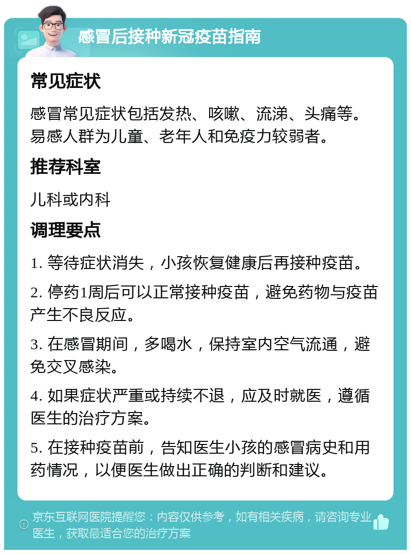 感冒后接种新冠疫苗指南 常见症状 感冒常见症状包括发热、咳嗽、流涕、头痛等。易感人群为儿童、老年人和免疫力较弱者。 推荐科室 儿科或内科 调理要点 1. 等待症状消失，小孩恢复健康后再接种疫苗。 2. 停药1周后可以正常接种疫苗，避免药物与疫苗产生不良反应。 3. 在感冒期间，多喝水，保持室内空气流通，避免交叉感染。 4. 如果症状严重或持续不退，应及时就医，遵循医生的治疗方案。 5. 在接种疫苗前，告知医生小孩的感冒病史和用药情况，以便医生做出正确的判断和建议。