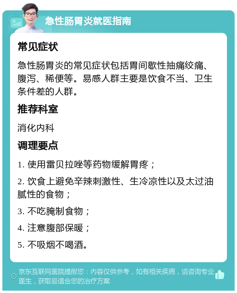 急性肠胃炎就医指南 常见症状 急性肠胃炎的常见症状包括胃间歇性抽痛绞痛、腹泻、稀便等。易感人群主要是饮食不当、卫生条件差的人群。 推荐科室 消化内科 调理要点 1. 使用雷贝拉唑等药物缓解胃疼； 2. 饮食上避免辛辣刺激性、生冷凉性以及太过油腻性的食物； 3. 不吃腌制食物； 4. 注意腹部保暖； 5. 不吸烟不喝酒。