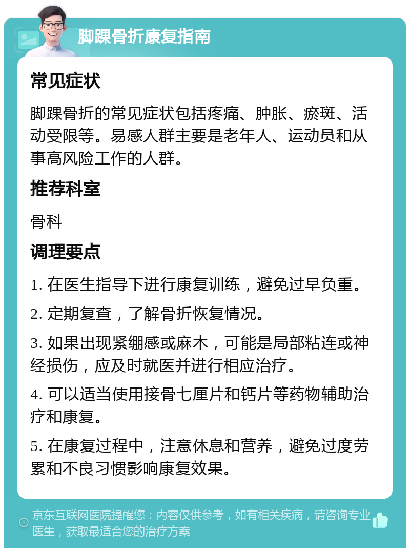 脚踝骨折康复指南 常见症状 脚踝骨折的常见症状包括疼痛、肿胀、瘀斑、活动受限等。易感人群主要是老年人、运动员和从事高风险工作的人群。 推荐科室 骨科 调理要点 1. 在医生指导下进行康复训练，避免过早负重。 2. 定期复查，了解骨折恢复情况。 3. 如果出现紧绷感或麻木，可能是局部粘连或神经损伤，应及时就医并进行相应治疗。 4. 可以适当使用接骨七厘片和钙片等药物辅助治疗和康复。 5. 在康复过程中，注意休息和营养，避免过度劳累和不良习惯影响康复效果。