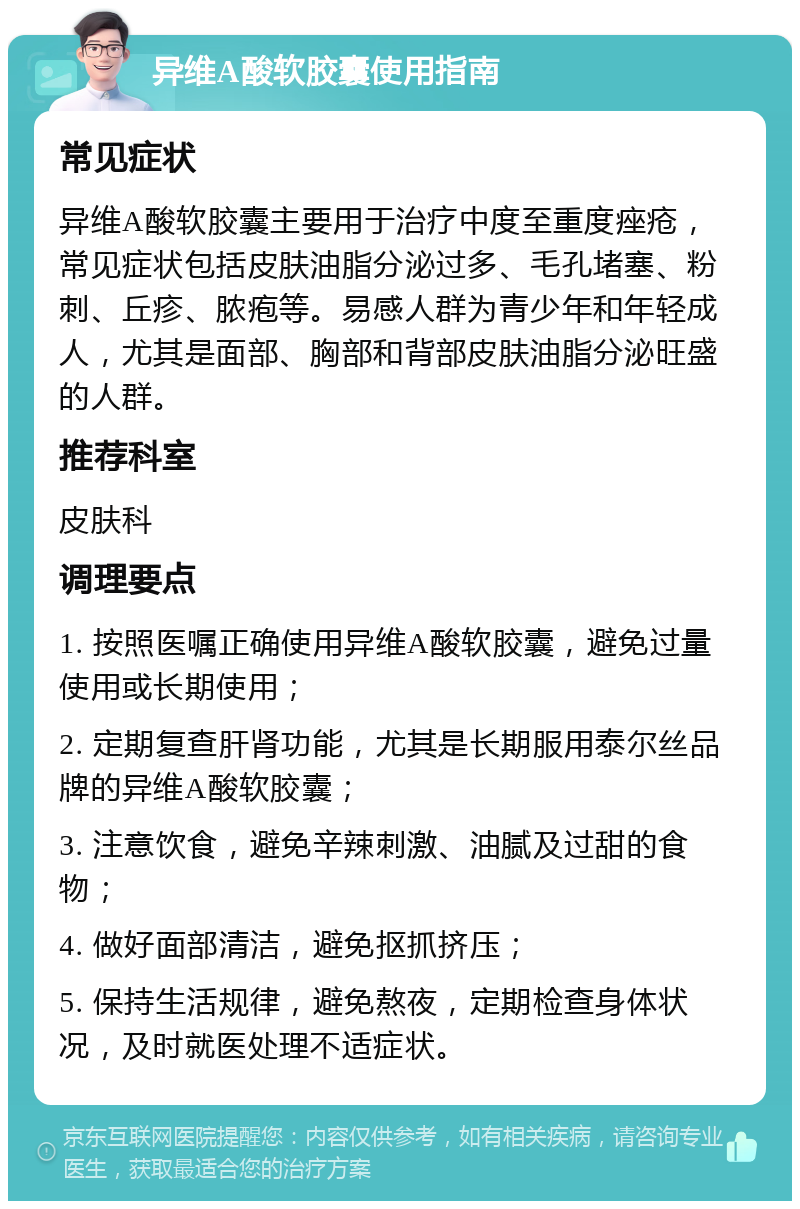 异维A酸软胶囊使用指南 常见症状 异维A酸软胶囊主要用于治疗中度至重度痤疮，常见症状包括皮肤油脂分泌过多、毛孔堵塞、粉刺、丘疹、脓疱等。易感人群为青少年和年轻成人，尤其是面部、胸部和背部皮肤油脂分泌旺盛的人群。 推荐科室 皮肤科 调理要点 1. 按照医嘱正确使用异维A酸软胶囊，避免过量使用或长期使用； 2. 定期复查肝肾功能，尤其是长期服用泰尔丝品牌的异维A酸软胶囊； 3. 注意饮食，避免辛辣刺激、油腻及过甜的食物； 4. 做好面部清洁，避免抠抓挤压； 5. 保持生活规律，避免熬夜，定期检查身体状况，及时就医处理不适症状。